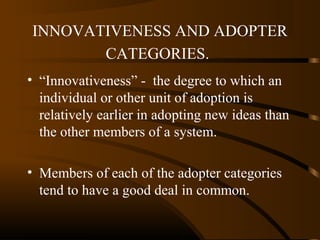 INNOVATIVENESS AND ADOPTER
CATEGORIES.
• “Innovativeness” - the degree to which an
individual or other unit of adoption is
relatively earlier in adopting new ideas than
the other members of a system.
• Members of each of the adopter categories
tend to have a good deal in common.

 