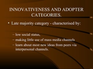 INNOVATIVENESS AND ADOPTER
CATEGORIES.
• Late majority category - characterised by:
– low social status,
– making little use of mass media channels
– learn about most new ideas from peers via
interpersonal channels.

 
