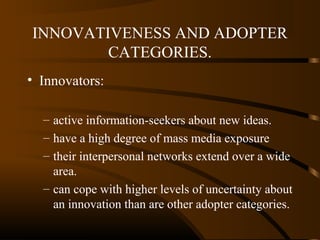 INNOVATIVENESS AND ADOPTER
CATEGORIES.
• Innovators:
– active information-seekers about new ideas.
– have a high degree of mass media exposure
– their interpersonal networks extend over a wide
area.
– can cope with higher levels of uncertainty about
an innovation than are other adopter categories.

 