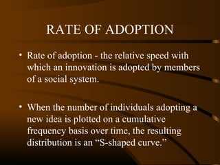 RATE OF ADOPTION
• Rate of adoption - the relative speed with
which an innovation is adopted by members
of a social system.
• When the number of individuals adopting a
new idea is plotted on a cumulative
frequency basis over time, the resulting
distribution is an “S-shaped curve.”

 