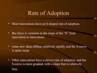 Rate of Adoption
• Most innovations have an S-shaped rate of adoption.
• But there is variation in the slope of the “S” from
innovation to innovation;
• some new ideas diffuse relatively rapidly and the S-curve
is quite steep.
• Other innovations have a slower rate of adoption, and the
S-curve is more gradual, with a slope that is relatively
lazy.

 
