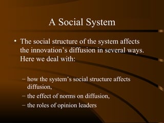 A Social System
• The social structure of the system affects
the innovation’s diffusion in several ways.
Here we deal with:
– how the system’s social structure affects
diffusion,
– the effect of norms on diffusion,
– the roles of opinion leaders

 