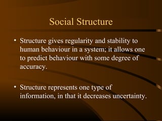 Social Structure
• Structure gives regularity and stability to
human behaviour in a system; it allows one
to predict behaviour with some degree of
accuracy.
• Structure represents one type of
information, in that it decreases uncertainty.

 
