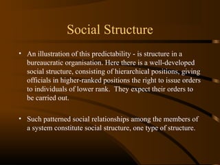 Social Structure
• An illustration of this predictability - is structure in a
bureaucratic organisation. Here there is a well-developed
social structure, consisting of hierarchical positions, giving
officials in higher-ranked positions the right to issue orders
to individuals of lower rank. They expect their orders to
be carried out.
• Such patterned social relationships among the members of
a system constitute social structure, one type of structure.

 