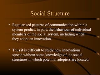 Social Structure
• Regularized patterns of communication within a
system predict, in part, the behaviour of individual
members of the social system, including when
they adopt an innovation.
• Thus it is difficult to study how innovations
spread without some knowledge of the social
structures in which potential adopters are located.

 
