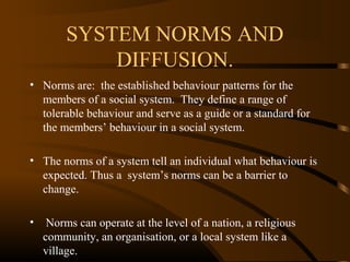 SYSTEM NORMS AND
DIFFUSION.
• Norms are: the established behaviour patterns for the
members of a social system. They define a range of
tolerable behaviour and serve as a guide or a standard for
the members’ behaviour in a social system.
• The norms of a system tell an individual what behaviour is
expected. Thus a system’s norms can be a barrier to
change.
•

Norms can operate at the level of a nation, a religious
community, an organisation, or a local system like a
village.

 