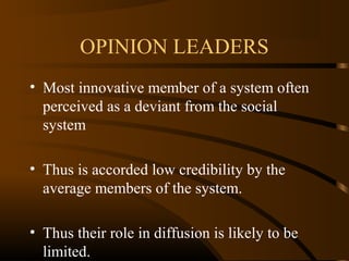 OPINION LEADERS
• Most innovative member of a system often
perceived as a deviant from the social
system
• Thus is accorded low credibility by the
average members of the system.
• Thus their role in diffusion is likely to be
limited.

 