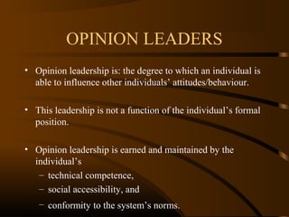 OPINION LEADERS
• Opinion leadership is: the degree to which an individual is
able to influence other individuals’ attitudes/behaviour.
• This leadership is not a function of the individual’s formal
position.
• Opinion leadership is earned and maintained by the
individual’s
– technical competence,
– social accessibility, and
– conformity to the system’s norms.

 