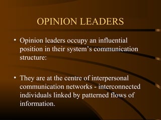 OPINION LEADERS
• Opinion leaders occupy an influential
position in their system’s communication
structure:
• They are at the centre of interpersonal
communication networks - interconnected
individuals linked by patterned flows of
information.

 