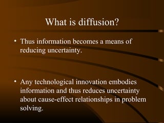 What is diffusion?
• Thus information becomes a means of
reducing uncertainty.

• Any technological innovation embodies
information and thus reduces uncertainty
about cause-effect relationships in problem
solving.

 
