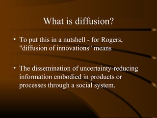 What is diffusion?
• To put this in a nutshell - for Rogers,
"diffusion of innovations" means
• The dissemination of uncertainty-reducing
information embodied in products or
processes through a social system.

 