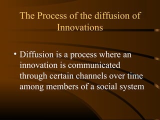 The Process of the diffusion of
Innovations
• Diffusion is a process where an
innovation is communicated
through certain channels over time
among members of a social system

 