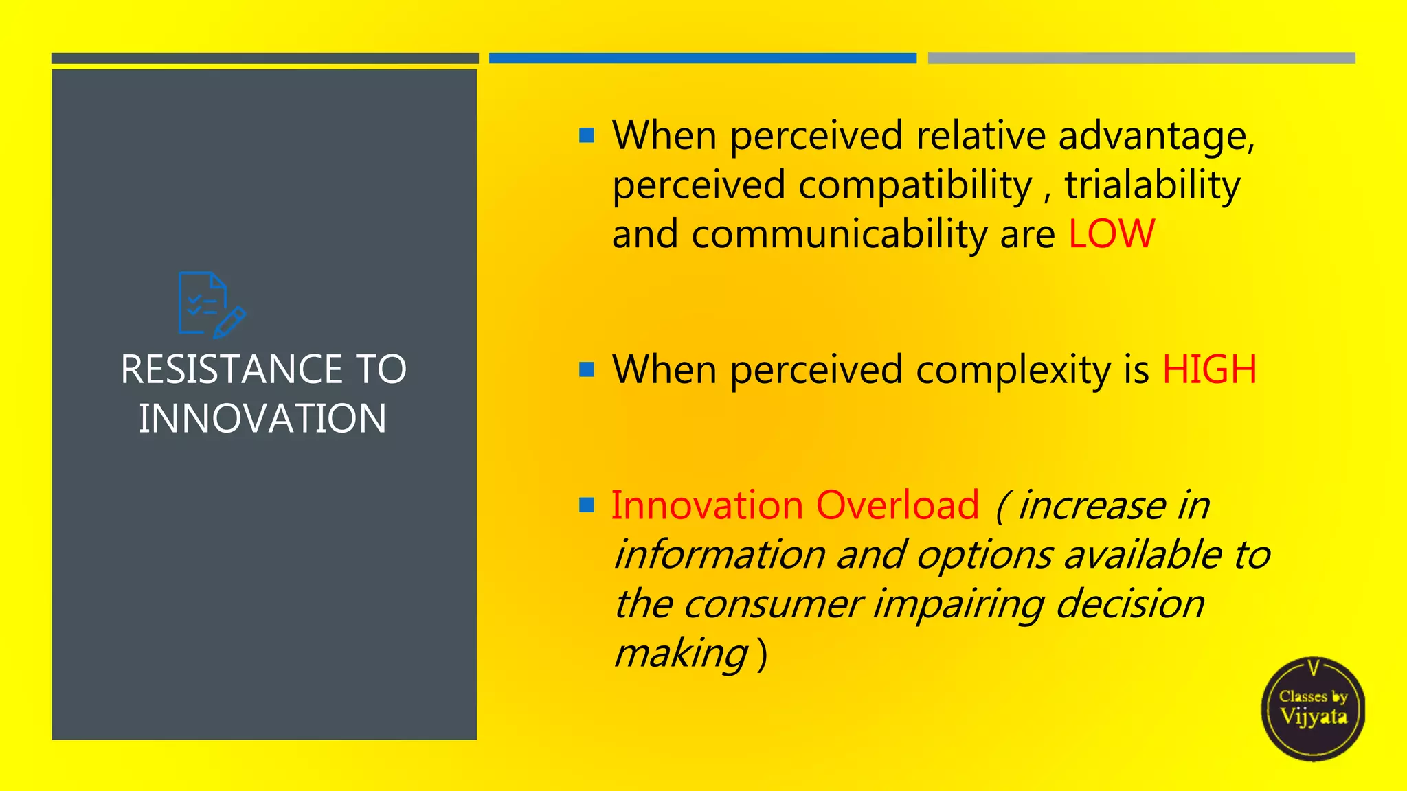  When perceived relative advantage,
perceived compatibility , trialability
and communicability are LOW
 When perceived complexity is HIGH
 Innovation Overload ( increase in
information and options available to
the consumer impairing decision
making )
RESISTANCE TO
INNOVATION
 