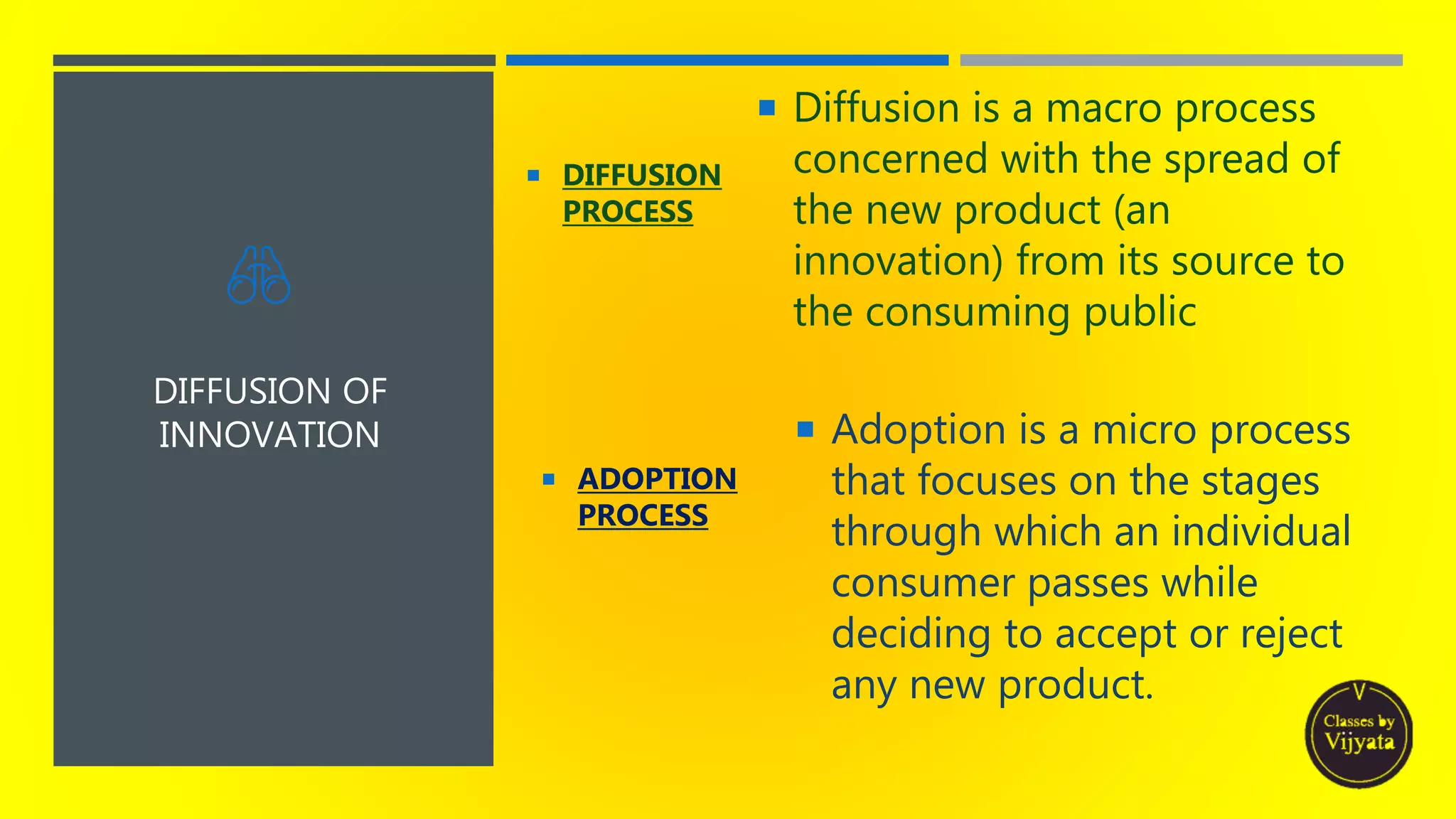 DIFFUSION OF
INNOVATION
 DIFFUSION
PROCESS
 Diffusion is a macro process
concerned with the spread of
the new product (an
innovation) from its source to
the consuming public
 ADOPTION
PROCESS
 Adoption is a micro process
that focuses on the stages
through which an individual
consumer passes while
deciding to accept or reject
any new product.
 