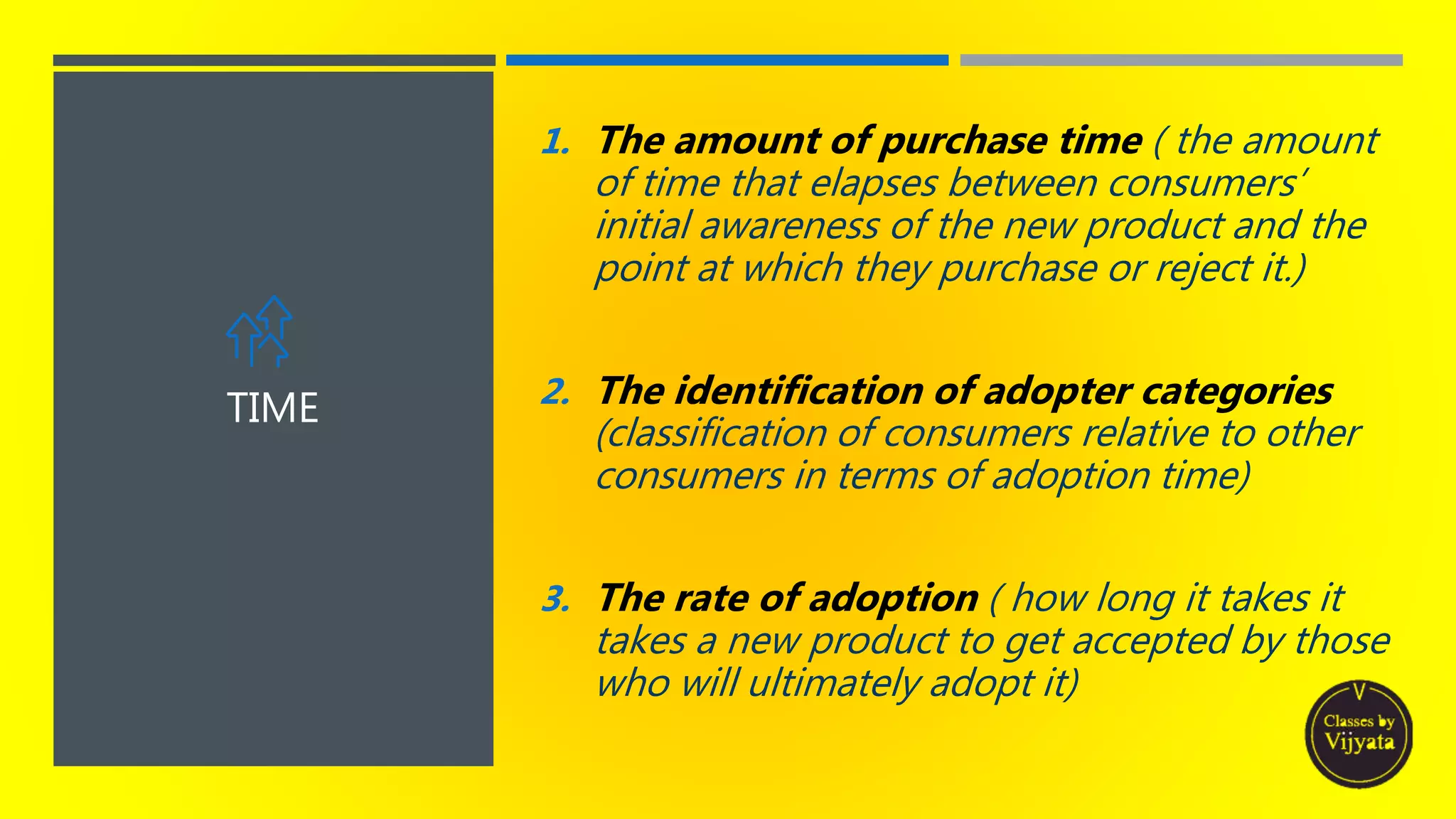 TIME
1. The amount of purchase time ( the amount
of time that elapses between consumers’
initial awareness of the new product and the
point at which they purchase or reject it.)
2. The identification of adopter categories
(classification of consumers relative to other
consumers in terms of adoption time)
3. The rate of adoption ( how long it takes it
takes a new product to get accepted by those
who will ultimately adopt it)
 
