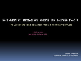DIFFUSION OF INNOVATION BEYOND THE TIPPING POINT:
    The Case of the Regional Cancer Program Formulary Software

                          i-Society 2007
                     Merrillville, Indiana, USA




                                                                 Michelle Goulbourne
                                                  Goulbourne Research and Consulting
 