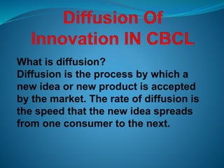 What is diffusion?
Diffusion is the process by which a
new idea or new product is accepted
by the market. The rate of diffusion is
the speed that the new idea spreads
from one consumer to the next.
 