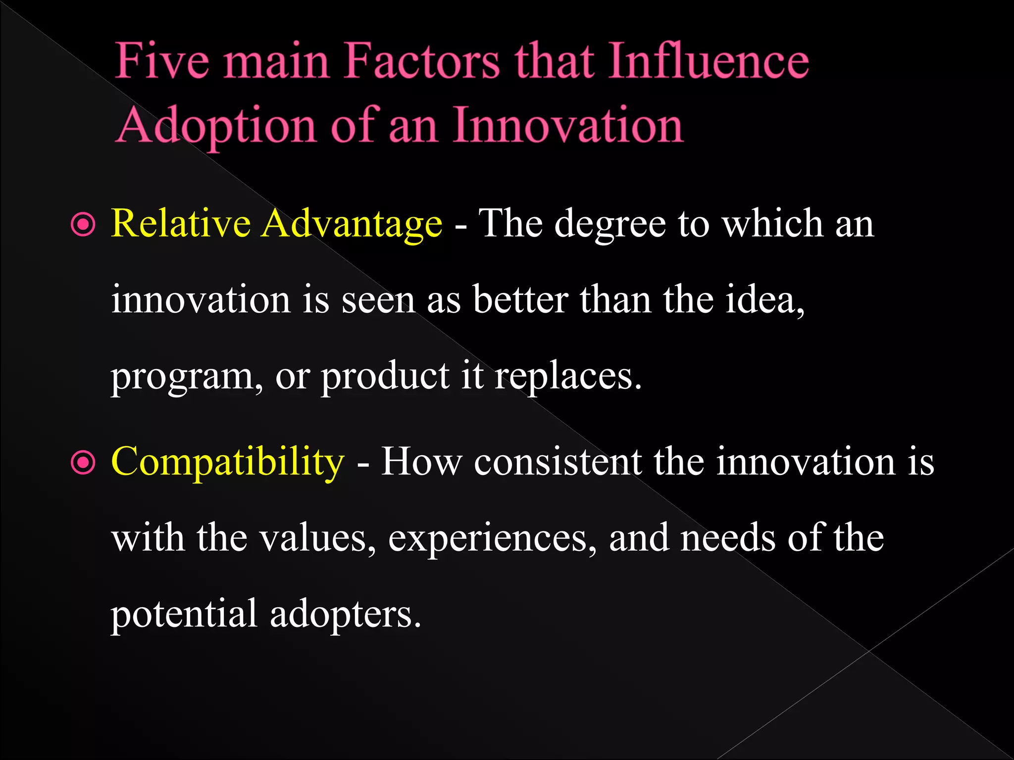  Relative Advantage - The degree to which an
innovation is seen as better than the idea,
program, or product it replaces.
 Compatibility - How consistent the innovation is
with the values, experiences, and needs of the
potential adopters.
 