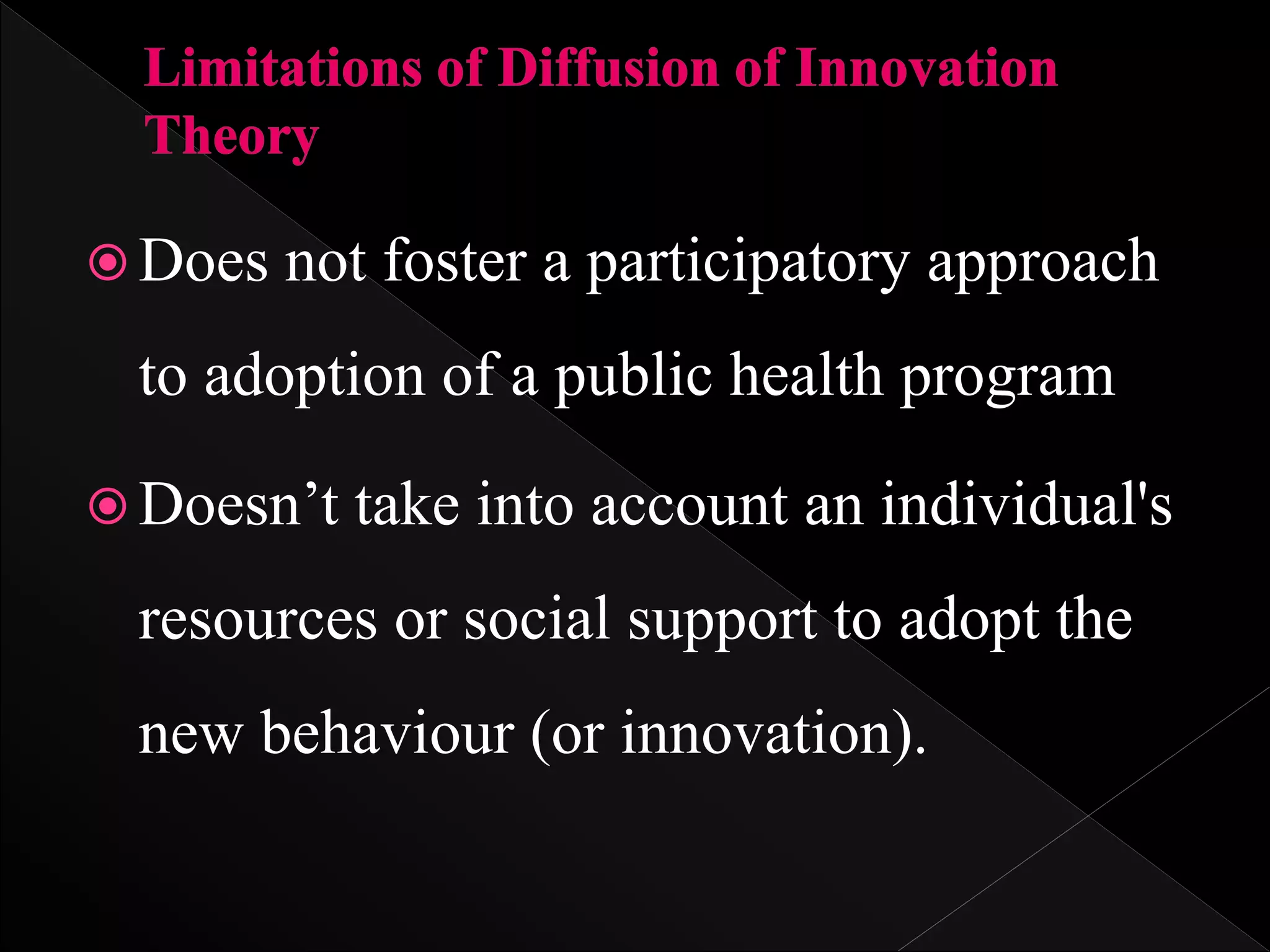  Does not foster a participatory approach
to adoption of a public health program
 Doesn’t take into account an individual's
resources or social support to adopt the
new behaviour (or innovation).
 