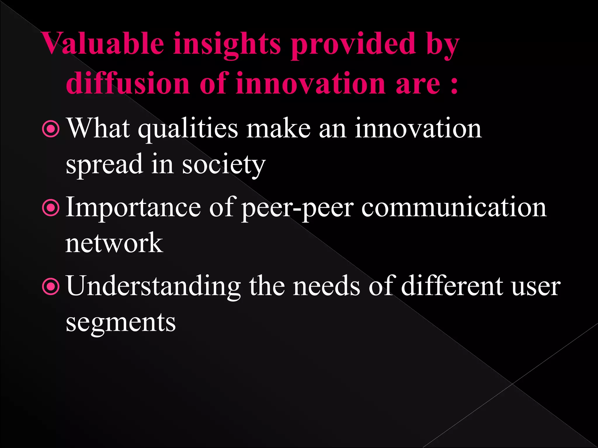 Valuable insights provided by
diffusion of innovation are :
 What qualities make an innovation
spread in society
 Importance of peer-peer communication
network
 Understanding the needs of different user
segments
 