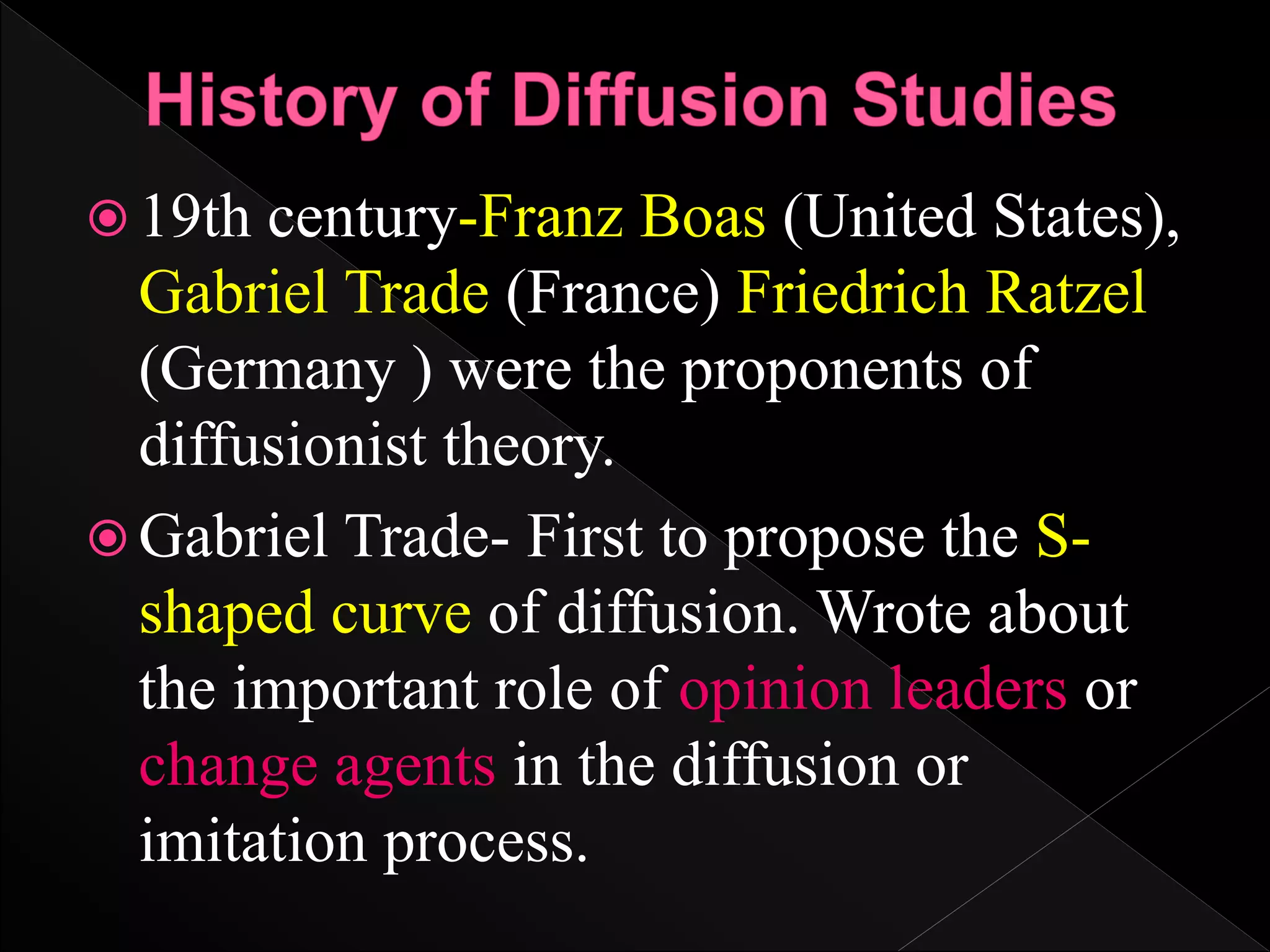  19th century-Franz Boas (United States),
Gabriel Trade (France) Friedrich Ratzel
(Germany ) were the proponents of
diffusionist theory.
 Gabriel Trade- First to propose the S-
shaped curve of diffusion. Wrote about
the important role of opinion leaders or
change agents in the diffusion or
imitation process.
 