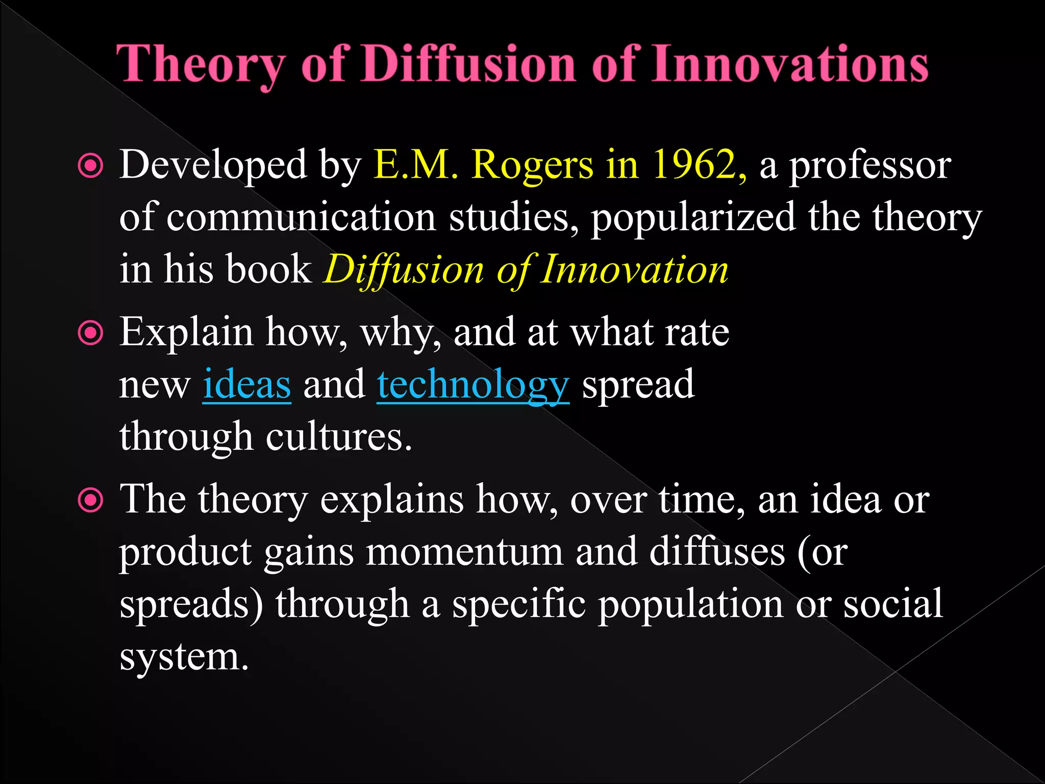  Developed by E.M. Rogers in 1962, a professor
of communication studies, popularized the theory
in his book Diffusion of Innovation
 Explain how, why, and at what rate
new ideas and technology spread
through cultures.
 The theory explains how, over time, an idea or
product gains momentum and diffuses (or
spreads) through a specific population or social
system.
 