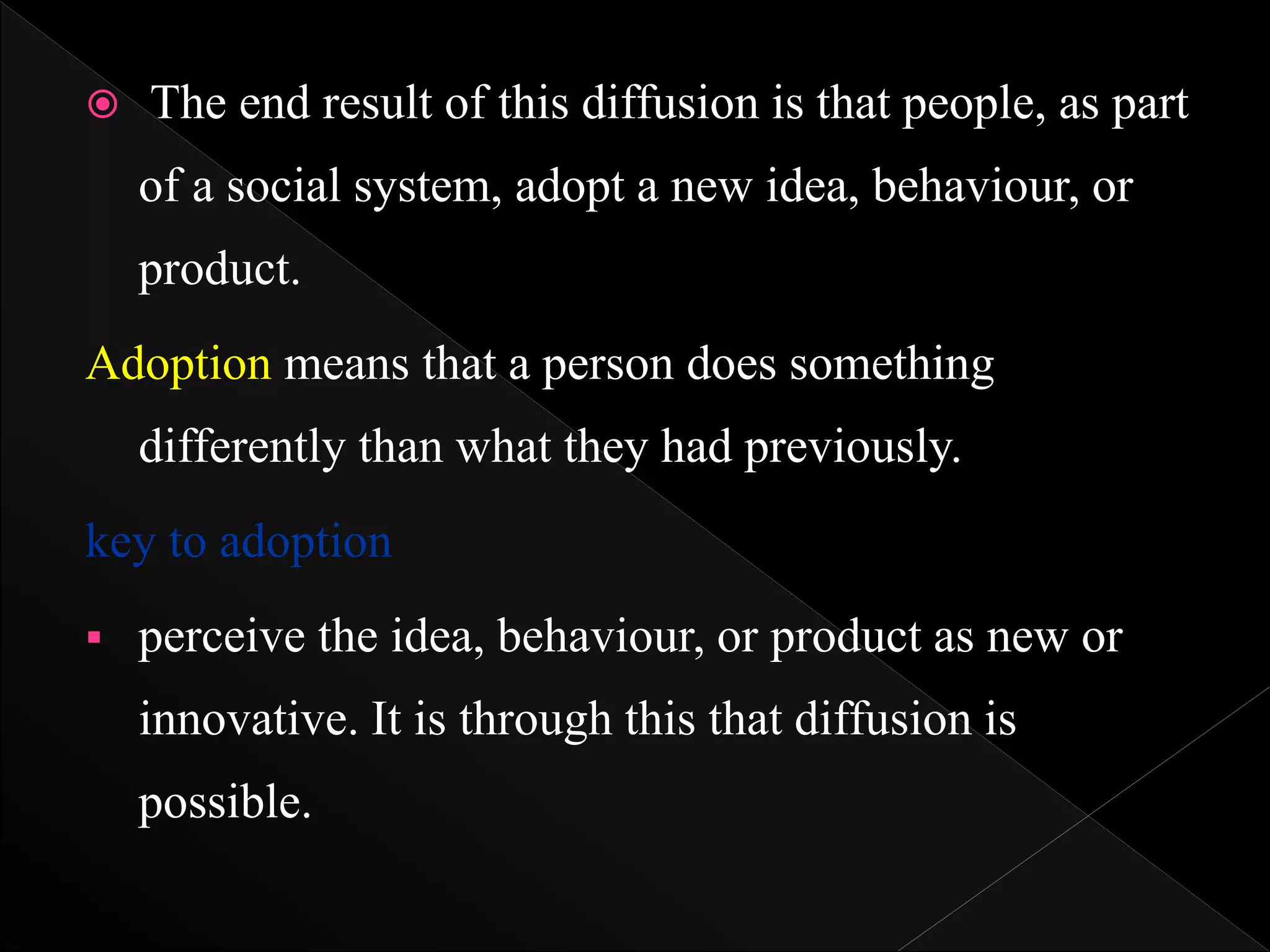  The end result of this diffusion is that people, as part
of a social system, adopt a new idea, behaviour, or
product.
Adoption means that a person does something
differently than what they had previously.
key to adoption
 perceive the idea, behaviour, or product as new or
innovative. It is through this that diffusion is
possible.
 