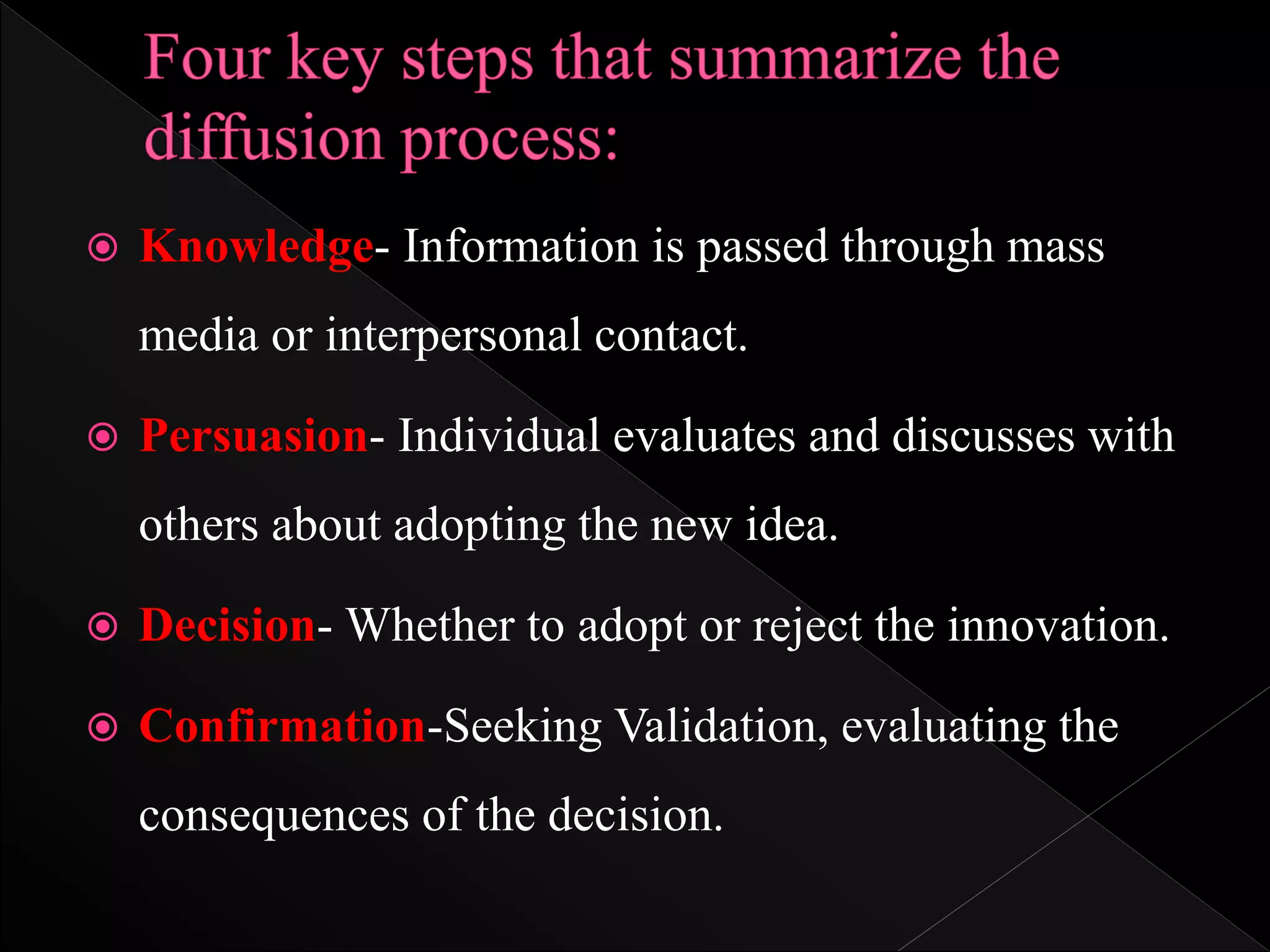  Knowledge- Information is passed through mass
media or interpersonal contact.
 Persuasion- Individual evaluates and discusses with
others about adopting the new idea.
 Decision- Whether to adopt or reject the innovation.
 Confirmation-Seeking Validation, evaluating the
consequences of the decision.
 
