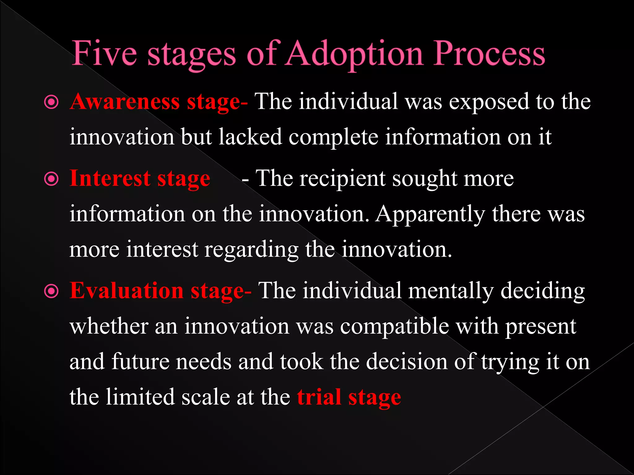  Awareness stage- The individual was exposed to the
innovation but lacked complete information on it
 Interest stage - The recipient sought more
information on the innovation. Apparently there was
more interest regarding the innovation.
 Evaluation stage- The individual mentally deciding
whether an innovation was compatible with present
and future needs and took the decision of trying it on
the limited scale at the trial stage
 