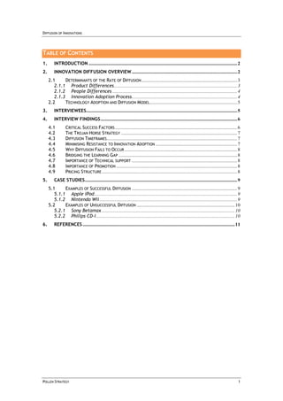 DIFFUSION OF INNOVATIONS




TABLE OF CONTENTS
1.       INTRODUCTION ............................................................................................................................ 2
2.       INNOVATION DIFFUSION OVERVIEW ........................................................................................ 2
     2.1     DETERMINANTS OF THE RATE OF DIFFUSION ................................................................................ 3
        2.1.1 Product Differences....................................................................................................... 3
        2.1.2 People Differences ........................................................................................................ 4
        2.1.3 Innovation Adoption Process ........................................................................................ 4
     2.2     TECHNOLOGY ADOPTION AND DIFFUSION MODEL ......................................................................... 5
3.       INTERVIEWEES.............................................................................................................................. 5
4.       INTERVIEW FINDINGS .................................................................................................................. 6
     4.1         CRITICAL SUCCESS FACTORS ...................................................................................................... 6
     4.2         THE TROJAN HORSE STRATEGY ................................................................................................. 7
     4.3         DIFFUSION TIMEFRAMES............................................................................................................. 7
     4.4         MINIMISING RESISTANCE TO INNOVATION ADOPTION .................................................................... 7
     4.5         WHY DIFFUSION FAILS TO OCCUR .............................................................................................. 8
     4.6         BRIDGING THE LEARNING GAP ................................................................................................... 8
     4.7         IMPORTANCE OF TECHNICAL SUPPORT ........................................................................................ 8
     4.8         IMPORTANCE OF PROMOTION ..................................................................................................... 8
     4.9         PRICING STRUCTURE ................................................................................................................. 8
5.       CASE STUDIES ............................................................................................................................... 9
     5.1     EXAMPLES OF SUCCESSFUL DIFFUSION ........................................................................................ 9
        5.1.1 Apple iPod ....................................................................................................................... 9
        5.1.2 Nintendo Wii ................................................................................................................... 9
     5.2     EXAMPLES OF UNSUCCESSFUL DIFFUSION .................................................................................. 10
        5.2.1 Sony Betamax ............................................................................................................... 10
        5.2.2 Philips CD-I.................................................................................................................... 10
6.       REFERENCES ............................................................................................................................... 11




POLLEN STRATEGY                                                                                                                                      1
 
