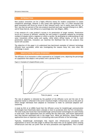 DIFFUSION OF INNOVATIONS




1.         INTRODUCTION
New product innovation can be a highly effective means for modern corporations to create
competitive advantage. However it also comes with significant risks. It is often assumed that
good innovations will thrive by virtue of their inherent worth, but in reality many will fail. In
fact, less than ten percent of the new products launched each year succeed (Cheng et al, 2007),
and of those that do, most diffuse at a surprisingly slow rate (Rogers, 2005).

A key measure of a new product’s success is its penetration of target markets. Penetration
occurs by a process of diffusion, whereby the new product is gradually adopted by increasing
numbers of people within a segment or within a society. By developing an understanding of why
some innovations diffuse easily and rapidly, while others diffuse slowly, or fail to meet
penetration objectives, innovators can maximise the likelihood that the new products they
launch will succeed.

The objective of this paper is to understand how benchmark examples of relevant technology
diffusion have succeeded, while also investigating the reasons many fail, even when the
technology is sound.

2.         INNOVATION DIFFUSION OVERVIEW
The diffusion of an innovation is often expressed as an S-shaped curve, depicting the percentage
of a population that adopts a new product over a period of time.

Figure 2.1 Examples of S-shaped diffusion curves
          Penetration




                                           Time (in years)

The rate of adoption is indicated by the gradient of the diffusion curve and the size of the
potential market is reflected in the curve’s maximum height. Critical mass occurs at the point at
which enough individuals have adopted an innovation to make its continued adoption self-
sustaining.

A study by Ortt et al (2004) found that the diffusion curves for breakthrough communication
technologies have historically taken a decade or more to accelerate after the first introduction.
The same study also found that most breakthrough communication technologies are used initially
in small-scale, niche applications that are nothing like the wide-scale, well known applications
that they become associated with in the longer term. While not definitive, these small-scale
applications have an important role in stimulating wide-scale diffusion of the technology.

Typically, breakthrough technologies that require new infrastructure, procedures and
organisations to thrive will take longer to diffuse than those that can be applied within existing
infrastructure and that can profit from de facto procedures and organisations. This is further



POLLEN STRATEGY                                                                                 2
 