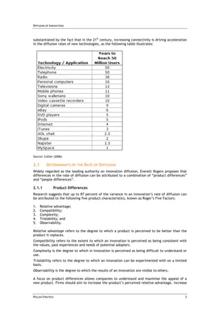 DIFFUSION OF INNOVATIONS



substantiated by the fact that in the 21st century, increasing connectivity is driving acceleration
in the diffusion rates of new technologies, as the following table illustrates:




Source: Collier (2006)

2.1       DETERMINANTS OF THE RATE OF DIFFUSION
Widely regarded as the leading authority on innovation diffusion, Everett Rogers proposes that
differences in the rate of diffusion can be attributed to a combination of “product differences”
and “people differences”.

2.1.1          Product Differences
Research suggests that up to 87 percent of the variance in an innovation’s rate of diffusion can
be attributed to the following five product characteristics, known as Roger’s Five Factors:

1.    Relative advantage;
2.    Compatibility;
3.    Complexity;
4.    Trialability; and
5.    Observability.

Relative advantage refers to the degree to which a product is perceived to be better than the
product it replaces.
Compatibility refers to the extent to which an innovation is perceived as being consistent with
the values, past experiences and needs of potential adopters.
Complexity is the degree to which in innovation is perceived as being difficult to understand or
use.
Trialability refers to the degree to which an innovation can be experimented with on a limited
basis.
Observability is the degree to which the results of an innovation are visible to others.

A focus on product differences allows companies to understand and maximise the appeal of a
new product. Firms should aim to increase the product’s perceived relative advantage, increase


POLLEN STRATEGY                                                                                  3
 