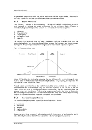 DIFFUSION OF INNOVATIONS



its perceived compatibility with the values and norms of the target market, decrease its
perceived complexity, increase its trialability and increase its observability.

2.1.2          People Differences
Once a product’s position in relation to Roger’s Five Factors is known, the diffusion process is
best managed by focusing on people differences. In his well-known book Diffusion of
Innovations, Rogers divides potential adopters of a new product into five categories:

1.   Innovators;
2.   Early Adopters;
3.   Early Majority;
4.   Late Majority; and
5.   Laggards.

The distribution of a population across these categories is described by a bell curve, with the
propensity to adopt a new innovation being highest amongst the innovators and lowest amongst
the laggards. This corresponds to an increasing risk averseness in each successive segment.

Figure 2.2 Technology diffusion model



                                                     Early      Late
          Innovators        Early Adopters                                Laggards
                                                    Majority   Majority




                           "The Chasm"




                                             Risk Averseness

Moore (1999) elaborates on this by proposing that the diffusion of a new technology is most
likely to falter in the transition from the early adopters to the early majority, and expresses this
visually as a “chasm” on the bell curve.

Through a deep understanding of the available market for a new product, and a knowledge of
which segments are likely to adopt early and which are likely lag at the tail end of the bell
curve, a firm can focus its limited resources on the customers that are likely to provide the
greatest return on investment. Finding early adopters accelerates the rate of innovation
diffusion and provides firms with valuable information that helps them refine their marketing
program including segmentation, targeting, positioning and the four Ps.

2.1.3          Innovation Adoption Process
The innovation adoption process is described across five distinct phases:

1.   Awareness
2.   Persuasion
3.   Decision
4.   Implementation
5.   Confirmation

Awareness refers to a consumer’s acknowledgement of the presence of an innovation and is
often driven by the intersection of need recognition with marketing communications.




POLLEN STRATEGY                                                                                   4
 