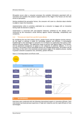 DIFFUSION OF INNOVATIONS



Persuasion occurs when a consumer processes the available information associated with an
innovation and considers the product’s appeal based on this. Roger’s Five Factors are the main
drivers of persuasion.

Having considered the persuasion factors, the consumer will come to a Decision about whether
to adopt or reject the innovation.

Implementation refers to activities undertaken by a consumer to engage with an innovation
having made the decision to adopt it.

Confirmation is concerned with post-adoption behaviour exhibited by the adopter and is
reinforced by the innovation’s actual delivery against relative advantage, compatibility and
complexity.

2.2               TECHNOLOGY ADOPTION AND DIFFUSION MODEL
By considering the way that product factors, people factors and the adoption process interact,
we can begin to develop a model for technology adoption and diffusion. A technological
breakthrough is only meaningful to consumers if it is linked to an application that solves a well-
defined consumer problem. This application needs to perform well against Roger’s Five Factors,
and be positioned strategically to appeal to the categories of potential adopters, if it is to
succeed. If the product factors and people factors are managed dexterously, the product will be
more likely to fare well in the awareness and persuasion stages of the adoption process, leading
to greater consumer acceptance and, ultimately, greater diffusion.

Figure 2.3 Technology adoption and diffusion model



  Technology




                        Well-Defined Consumer Problem


                                       Early      Early      Late
                         Innovators                                    Laggards
                                      Adopters   Majority   Majority

    Relative
                                                                                   Awareness
   Advantage
                                       "The
                                      Chasm"



  Compatibility                                                                    Persuasion




  Complexity                                                                         Decision

                                                                                                   Diffusion




   Trialability                                                                   Implementation




  Observability                                                                    Confirmation




3.                INTERVIEWEES
Interviews were conducted with the following international experts in innovation diffusion. Each
interviewee has broad personal experience in high-tech industries and the rapid diffusion of new
technologies.




POLLEN STRATEGY                                                                                                5
 