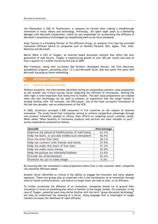 DIFFUSION OF INNOVATIONS



Jim Plamondon is CEO of Thumtronics, a company he formed after making a breakthrough
innovation in music theory and technology. Previously, Jim spent eight years as a Marketing
Manager with Microsoft Corporation, where he was responsible for accelerating the diffusion of
Microsoft’s proprietary technologies by establishing them as de facto standards.

Andy Tarczon is a Founding Partner of The Diffusion Group, an analytics firm that has provided
innovation diffusion advice to companies such as Hewlett Packard, Dell, Apple, TiVo, Intel,
Motorola and Microsoft.

Martin Wells is CEO of Tangler, an Internet based discussion network that offers the next
generation of web forums. Tangler is experiencing growth of over 30% per month and aims to
host a quarter of a million forums by the end of 2009.

Bob Frankston, along with co-creator Dan Bricklin, developed Visicalc, the first electronic
spreadsheet program, preceding Lotus 1-2-3 and Microsoft Excel. Bob also spent five years with
Microsoft focusing on home networking.

4.        INTERVIEW FINDINGS
4.1       CRITICAL SUCCESS FACTORS
Without exception, the interviewees identified having an outstanding customer value proposition
as the number one critical success factor impacting the diffusion of innovations. Getting the
offer right is more important than being first to market. The best value propositions are created
when the new technology can be used to enhance an experience that the target market is
already familiar with. For example, the DVD player, one of the most successful innovations of
the last few decades, was an enhancement of the VCR.

In 2002, Accenture surveyed 3,500 consumers in five countries on the subject of business
innovation. The study found that companies aiming to achieve competitive advantage through
new product innovation needed to refocus their efforts on targeting actual customer needs.
When asked “What benefits of innovative products and services are most valuable to you?”,
survey respondents answered as follows:




By ensuring that the innovation’s value proposition stems from a real customer need, companies
can maximise diffusion speed.

Another factor identified as critical is the ability to engage the innovator and early adopter
segments. These two groups play an important role in the socialisation of an innovation through
word of mouth communications, and failure to target them can lead to slow, or no diffusion.

To further accelerate the diffusion of an innovation, companies should try to ground their
innovation in terms of something else which is familiar to the target market. For example, in the
case of Tangler, potential users may not be familiar with the term “group discussion technology”
but they do understand the meaning of a forum. Using language that is meaningful to target
markets increases the likelihood of rapid diffusion.




POLLEN STRATEGY                                                                                 6
 