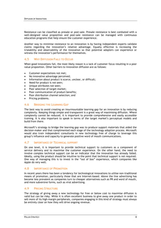 DIFFUSION OF INNOVATIONS




Resistance can be classified as presale or post-sale. Presale resistance is best combated with a
well-designed value proposition and post-sale resistance can be managed with continuous
education programs that help ensure the customer experience.

Another way to minimise resistance to an innovation is by having independent experts validate
claims regarding the innovation’s relative advantage. Equally effective is increasing the
trialability and observability of the innovation so that potential adopters can experience or
witness the innovation’s performance for themselves.

4.5       WHY DIFFUSION FAILS TO OCCUR
When good innovations fail, the most likely reason is a lack of customer focus resulting in a poor
value proposition. Other barriers to innovation diffusion are as follows:

     Customer expectations not met;
     No innovative advantage perceived;
     Information about product is scarce, unclear, or difficult;
     Need for product is not seen;
     Unique attributes not seen;
     Poor selection of target market;
     Poor communication of product benefits;
     Poor distribution channel selection; and
     Pricing problems.

4.6       BRIDGING THE LEARNING GAP
The best way to avoid creating an insurmountable learning gap for an innovation is by reducing
complexity. Keeping things simple and transparent is a great way of maximising diffusion. Where
complexity cannot be reduced, it is important to provide comprehensive and easily accessible
training. It is also important to speak in terms of the target market’s perceptual models and
build from there.

Microsoft’s strategy to bridge the learning gap was to produce support materials that aided the
decision-maker and that complimented each stage of the technology adoption process. Microsoft
would also train independent consultants in new technology free of charge to leverage this
group’s influence and capacity to generate positive word of mouth communications.

4.7       IMPORTANCE OF TECHNICAL SUPPORT
On one level, it is important to provide technical support to customers as a component of
service delivery and to maximise the customer experience. On the other hand, the need to
involve complex technical support can be an indicator that the innovation has already failed.
Ideally, using the product should be intuitive to the point that technical support is not required.
One way of managing this is to invest in the “out of box” experience, which companies like
Apple do very well.

4.8       IMPORTANCE OF PROMOTION
In recent years there has been a tendency for technological innovations to utilise non-traditional
means of promotion, particularly those that are Internet-based. Above the line advertising has
become less prevalent as companies turn to cheaper alternatives such as PR and word of mouth,
and more subversive forms, such as viral advertising.

4.9       PRICING STRUCTURE
The strategy of giving away a new technology for free or below cost to maximise diffusion is
valid but can be risky. While it is often excellent business to give away one product in order to
sell more of its high-margin peripherals, companies engaging in this kind of strategy must always
be entirely clear on how they will drive ongoing revenue.




POLLEN STRATEGY                                                                                  8
 
