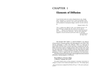 CHAPTER 1
         Elements of Diffusion

         To get the bad customs of a country changed and new ones, though
         better, introduced, it is necessary first to remove the prejudices of the
         people, enlighten their ignorance, and convince them that their interests
         will be promoted by the proposed changes; and this is not the work of a
         day.
                                                            Benjamin Franklin (1781)

         There is nothing more difficult to plan, more doubtful of success, nor
         more dangerous to manage than the creation of a new order of
         things. . . . Whenever his enemies have occasion to attack the innovator
         they do so with the passion of partisans, while the others defend him
         sluggishly so that the innovator and his party alike are vulnerable.
                                                                 Niccolo Machiavelli
                                                                 The Prince (1513)




        ONE REASON WHY THERE is so MUCH INTEREST in the diffusion
of innovations is because getting a new idea adopted, even when it has
obvious advantages, is often very difficult. There is a wide gap in
many fields, between what is known and what is actually put into use.
Many innovations require a lengthy period, often of some years, from
the time when they become available to the time when they are widely
adopted. Therefore, a common problem for many individuals and or-
ganizations is how to speed up the rate of diffusion of an innovation.
    The following case illustration provides insight into some common
difficulties facing programs of diffusion.

    Water Boiling in a Peruvian Village:
    A Diffusion Campaign that Failed*

    The public health service in Peru attempts to introduce innovations to
villagers to improve their health and lengthen their lives. This change agency

 This case illustration is adapted from Wellin (1955, pp. 71-103), and is used by per-
mission.
 