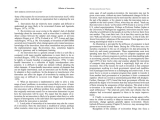 180                                                  Diffusion of Innovations   The Innovation-Decision Process                                     181

WHY DOES RE-INVENTION OCCUR?
                                                                                some cases of such pseudo-re-invention, the innovation may just be
                                                                                given a new name, without any more fundamental changes in the in-
 Some of the reasons for re-invention are in the innovation itself, while       novation. Such localization may be motivated by a desire for status on
 others involve the individual or organization that is adopting the new         the part of the adapter, or by a desire to make the innovation more ac-
 idea.
                                                                                ceptable to the local system. Often, when they are asked, "locals say
     1. Innovations that are relatively more complex and difficult to           that innovation is local," as Havelock (1974) found in a survey of 353
 understand are more likely to be re-invented (Larsen and Agarwala-             U.S. school superintendents. Perhaps as Professor Nathan Caplan at
 Rogers, 1977a, 1977b).
                                                                                the University of Michigan has suggested, innovations may be some-
     2. Re-invention can occur owing to the adapter's lack of detailed          what like a toothbrush in that people do not like to borrow them from
 knowledge about the innovation, such as when there is relatively little        one another. They want their own. Or at least they want to put their
 direct contact between the adapter and change agents or previous               own "bells and whistles" on the basic innovation, so that it looks dif-
 adopters (Rogers et al, 1977a; Eveland et al, 1977; Larsen and Agar-           ferent from others` adoptions of the innovation. There appears to be a
wala-Rogers, 1977a, p. 38). For example, re-invention of GBF/DIME               strong psychological need to re-invent.
 occurred more frequently when change agents only created awareness-                An illustration is provided by the diffusion of computers to local
 knowledge of the innovation, than when consultation was provided at            governments in the United States. During the 1970s there was a tre-
the implementation stage. Re-invention, thus, sometimes happens                 mendous expansion in the use of computers for data processing by
owing to ignorance and to inadequate learning.                                  local city and county governments. These organizations soon were
     3. An innovation that is a general concept or that is a tool (like a       spending more than $1 billion per year for computer equipment and
computer) with many possible applications is more likely to be re-              for computer software programs to perform such data-handling tasks
invented (Rogers, 1978). The elements comprising an innovation may              as accounting, payrolls, and record keeping. An investigation by Dan-
be tightly or loosely bundled or packaged (Koontz, 1976). A tight-              ziger (1977) of how twelve cities and counties adopted the innovation
bundle innovation is a collection of highly interdependent com-                 of computer data processing found a surprisingly high rate of re-
ponents; it is difficult to adopt one element without adopting the              invention. One of the reasons for such re-invention is that computer
other elements. A loose-bundle innovation consists of elements that             programmers working in a local government viewed such modifica-
are not highly interrelated; such an innovation can be flexibly suited          tion of packaged innovations as a challenging and creative task. It was
by adapters to their conditions. So the designer or manufacturer of an          more fun to re-invent a computer program than simply to transfer it
innovation can affect the degree of re-invention by making the inno-            from another local government or to purchase it from a commercial
vation easy or difficult to re-invent (von Hippel and Finkelstein,              supplier, which was viewed as unstimulating and filled with drudgery.
 1979).                                                                         Further, Danziger (1977) found that local government officials em-
     4. When an innovation is implemented in order to solve a wide              phasized the degree of re-invention that they had performed with each
range of users' problems, re-invention is more likely to occur. A basic         of them stressing the uniqueness of their adoption. This pride in their
reason for re-invention is that one individual or organization matches          re-invention is an example of what Freud called "the narcissism of
the innovation with a different problem from another. The problem               small differences." The relatively petty bells and whistles that the
that originally motivates search for an innovation determines in part           adapters had re-invented appeared to them to be major improve-
how the innovation will be used. We expect that the degree of re-               ments.
invention for an innovation is likely to be greater when there is a wide            6. Finally, re-invention may occur because a change agency influ-
degree of heterogeneity in the individual and organizational problems           ences its clients to modify or adapt an innovation. As we discussed
with which the innovation is matched.                                           previously, change agencies generally oppose re-invention. Decen-
    5. Local pride of ownership of an innovation may also be a cause            tralized diffusion systems (Chapter 9), however, may encourage their
of re-invention. Here the innovation is modified in certain, perhaps            clients to re-invent new ideas.
rather cosmetic, minor ways so that it appears to be a local product. In            Recognition of the existence of re-invention brings into focus a
 