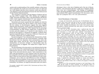 188                                                                                                                                                            189
                                                          Diffusion of Innovations   The Innovation-Decision Process

 ucation and an understanding of the scientific method, so they know                 advantage to have a slow rate of adoption and a fast rate of discon-
 how to generalize the results of an innovation's trial to its full-scale            tinuance. And innovations that have a high rate of adoption should
 use. Later adopters also have fewer resources, which may either pre-                have a low rate of discontinuance. The findings of Coughenour
 vent adoption or cause discontinuance because the innovations do not                (1961), Silverman and Bailey (1961), Johnson and van den Ban (1959),
 fit their limited financial position.                                               and Leuthold (1965) support Generalization 5-10: Innovations with a
      This reasoning is consistent with the findings of Johnson and van              high rate of adoption have a low rate of discontinuance.
 den Ban (1959), Leuthold (1965, 1967), Bishop and Coughenour
 (1964), Silverman and Bailey (1961), and Deutschmann and Havens
 (1965), which supports Generalization 5-9: Later adopters are more                      Forced Discontinuance of Innovations
 likely to discontinue innovations than are earlier adopters.                             A unique and theoretically interesting type of discontinuance has oc-
      Researchers previously assumed that later adopters are relatively              curred in fairly recent years with bans on the use of certain innovations by
 less innovative because they did not adopt or were slower to adopt.                 federal regulatory agencies, especially the Food and Drug Administration.
 But the evidence on discontinuances suggests that many laggards                     Such forced, immediate discontinuance often results from research results
 adopt but then discontinue, usually owing to disenchantment. For in-                that indicate a chemical innovation may cause cancer or involve some other
 stance, Bishop and Coughenour (1964) reported that the percentage                   threat to consumer health.
of discontinuance for Ohio farmers ranged from 14 percent for in-                         In 1954, for my Ph.D. dissertation study, I gathered data from 148
novators and early adopters, to 27 percent for early majority, to 34                 farmers in an Iowa farm community about their adoption of such agricul-
                                                                                     tural innovations as 2,4-D weed spray, antibiotic swine-feeding sup-
percent for late majority, to 40 percent for laggards. Leuthold (1965)
                                                                                     plements, diethyl-stibestrol (DES) for cattle feeding, and chemical fer-
reported comparable figures of 18 percent, 24 percent, 26 percent, and               tilizers. These chemical innovations represented the wave of post-World
37 percent, respectively, for Canadian farmers.                                      War II agricultural technologies that were recommended to farmers by
     Several investigators * have determined the characteristics of indi-            agricultural scientists at Iowa State University and by the Iowa extension ser-
viduals with a high and a low rate of discontinuance. Generally, high                vice. The impact of these innovations brought about an "agricultural revolu-
discontinuers have less education, lower socioeconomic status, less                  tion" in farm production during the 1950s and 1960s, such that one of the
change agent contact, and the like, which are the opposites of the                   main problems for U.S. agriculture was then to dispose of the crop surpluses
characteristics of innovators (Chapter 7). Discontinuers share the                   that accumulated in government grain storage bins.
same characteristics as laggards, who indeed have a higher rate of                         In 1954, like most other diffusion investigators, I accepted the recom-
discontinuance.                                                                       mendations of the agricultural scientists about these chemical innovations as
     The discontinuance of an innovation is one indication that the idea              valid. So did most of the Iowa farmers that I interviewed in my diffusion
                                                                                      study. I remember, however, one farmer who had rejected all of these
may not have been fully institutionalized and routinized into the on-
                                                                                      agricultural chemicals because, he claimed, they killed the earthworms and
going practice and way of life of the adopter at the implementation                   songbirds in his fields. At the time, I personally regarded his organic atti-
stage of the innovation-decision process. Such routinization is less                  tudes as irrational; certainly his farming behavior was measured as "tradi-
likely (and discontinuance is more frequent) when the innovation is                   tional" by my innovativeness scale (composed of a dozen or so agricultural
less compatible with the individual's beliefs and past experiences. Per-              innovations recommended by agricultural experts).
haps (1) there are innovation-to-innovation differences in rates of dis-                   A few years later, when I read Rachel Carson's (1962) book, Silent
continuance, just as there are such differences in rates of adoption,                 Spring, I regarded her antichemical argument as extreme and absurd. I
and (2) the perceived attributes of innovations (for example, relative                agreed with an agronomist friend of mine who called Carson "a very
advantage and compatibility) are negatively related to the rate of dis-               dangerous and mistaken woman, who is a threat to the progress of American
continuance. For instance, we expect an innovation with a low relative                agriculture."
                                                                                            But the rise of the environmental movement in the United States in the
                                                                                       1960s and the results of certain researches on the long-term effects of
*For example, Leuthold (1967), Leuthold (1965), Deutschmann and Havens (1965),
and Wilkening (1952).                                                                 agricultural chemicals began to make me wonder. In 1972, the U.S. Environ-
 