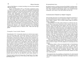 200                                                                                                                                                                     201
                                                              Diffusion of Innovations   The Innovation-Decision Process

  show in Des Moines, or a doctor traveling to an out-of-town medical                    developed countries (creating awareness-knowledge) is perhaps partly
  specialty meeting.                                                                     replaced by cosmopolite-interpersonal channels in developing coun-
      Rogers with Shoemaker (1971, p. 257) made a comparative analy-                     tries. These channels include change agents, visits outside the local
  sis of the role played by mass media and cosmopolite interpersonal                     community, and visitors to the local system from the city.
  channels by stages in the innovation-decision process for twenty-three
  different innovations (mostly agricultural) in the United States,
  Canada, India, Bangladesh, and Colombia.* Mass media channels
  are of relatively greater importance at the knowledge function in both                 Communication Channels by Adopter Categories
  developing and developed countries, although there is a higher level of
 mass media channel usage in the developed nations, as we would ex-                      The preceding discussion of communication channels by functions in
 pect. Mass media channels are used by 52 percent of the respondents                     the innovation-decision process ignored the effects of the respon-
 at the knowledge stage in developed nations, falling to 15 percent at                   dents' adopter category. Now we probe channel usage by different
 the persuasion stage, and 18 percent at the decision stage. The com-                    adopter categories.
 parable figures for respondents in developing nations are 29 percent, 6                     Generalization 5-14: Mass media channels are relatively more im-
 percent, and 8 percent. This meta-research showed that cosmopolite                      portant than interpersonal channels for earlier adopters than for later
 interpersonal channels were especially important at the knowledge                       adopters. This generalization seems logical, since at the time that in-
 stage in developing nations, as Rahim's (1961, 1965) work had sug-                      novators adopt a new idea there is almost no one else in the system
 gested.                                                                                 who has experience with the innovation. Later adopters do not need to
                                                                                         rely so much on mass media channels because a bank of interpersonal,
                                                                                         local experience has accumulated in their system by the time they
 Cosmopolite Versus Localite Channels                                                    decide to adopt. Perhaps interpersonal influence is not so necessary to
                                                                                         motivate earlier adopters to decide favorably on an innovation. They
  Generalization 5-13: Cosmopolite channels are relatively more impor-                   possess a need for venturesomeness, and the mass media message
  tant at the knowledge stage, and localite channels are relatively more                  stimulus is enough to move them over the mental threshold to adop-
 important at the persuasion stage in the innovation-decision process.                   tion. But the less change-oriented, later adopters require a stronger
 Cosmopolite communication channels are those from outside the so-                        and more immediate influence, like that from interpersonal networks.
 cial system being investigated; other channels about new ideas reach                         There is strong support for Generalization 5-14 from researches in
 individuals from sources inside their social system. Interpersonal                       both developed and developing nations. Data illustrating the proposi-
 channels may be either local or cosmopolite, while mass media chan-                      tion are shown in Figure 5-4 for the adoption of a weed spray by Iowa
 nels are almost entirely cosmopolite. The meta-research for twenty-                      farmers.
three different innovations in ten nations (mentioned previously)                             Reasoning similar to that just presented leads to Generalization
shows that if cosmopolite interpersonal and mass media channels are                       5-15: Cosmopolite channels are relatively more important than
combined to form the composite category of cosmopolite channels, in                       localite channels for earlier adopters than for later adopters. * Innova-
the developed nations the percentage of such channels is 81 percent at                    tions enter a system from external sources; those who adopt first are
the knowledge function and 58 percent at the persuasion function. In                      more likely to depend upon cosmopolite channels. These earlier
developing nations, the percentages are 74 percent at the knowledge                       adopters, in turn, act as interpersonal and localite channels for their
function and 34 percent at the persuasion function. These meta-                           later adopting peers.
research data hint that the role played by mass media channels in
                                                                                          *This proposition bears close resemblance to Generalization 7-25, which states that
*This meta-research includes the following studies: Beal and Rogers (1957), Rogers        earlier adopters are more cosmopolite than later adopters. Generalization 5-14, how-
and Meynen (1965), Ryan and Gross (1943), Sawhney (1966), Singh and Jha (1965),           ever, refers to cosmopolite channel usage, rather than to cosmopolite behavior in
and Wilkening (1956).                                                                     general.
 