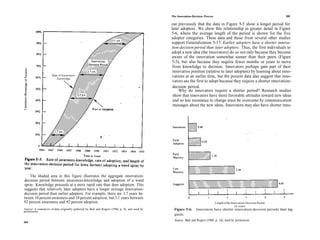 The Innovation-Decision Process                                              205

                                                                                                out previously that the data in Figure 5-5 show a longer period for
                                                                                                later adopters. We show this relationship in greater detail in Figure
                                                                                                5-6, where the average length of the period is shown for the five
                                                                                                adopter categories. These data and those from several other studies
                                                                                                support Generalization 5-17: Earlier adopters have a shorter innova-
                                                                                                tion-decision period than later adopters. Thus, the first individuals to
                                                                                                adopt a new idea (the innovators) do so not only because they become
                                                                                                aware of the innovation somewhat sooner than their peers (Figure
                                                                                                 5-5), but also because they require fewer months or years to move
                                                                                                 from knowledge to decision. Innovators perhaps gain part of their
                                                                                                 innovative position (relative to later adopters) by learning about inno-
                      Rate of Awareness-                                                         vations at an earlier time, but the present data also suggest that inno-
                          Knowledge
                                                                                                 vators are the first to adopt because they require a shorter innovation-
                                                                                                 decision period.
                                                                                                     Why do innovators require a shorter period? Research studies
                                                                                                 show that innovators have more favorable attitudes toward new ideas
                                                                                                 and so less resistance to change must be overcome by communication
                                                                                                 messages about the new ideas. Innovators may also have shorter inno-




    The shaded area in this figure illustrates the aggregate innovation-
decision period between awareness-knowledge and adoption of a weed
spray. Knowledge proceeds at a more rapid rate than does adoption. This
suggests that relatively later adopters have a longer average innovation-
decision period than earlier adopters. For example, there are 1.7 years be-
tween 10 percent awareness and 10 percent adoption, but 3.1 years between
92 percent awareness and 92 percent adoption.                                                                                     Length of the Innovation-Decision Period
                                                                                                                                                   (in years)
Source: A reanalysis of data originally gathered by Beal and Rogers (1960, p. 8), and used by     Figure 5-6.     Innovators have shorter innovation-decision periods than lag-
permission.
                                                                                                  gards.
                                                                                                  Source: Beal and Rogers (1960, p. 14), used by permission.
204
 