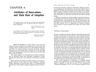 Attributes of Innovations and Their Rate of Adoption                  211



  CHAPTER 6                                                                             fort has been devoted to analyzing "innovation" differences (that is,
                                                                                        in investigating how the properties of an innovation affect its rate of
                                                                                        adoption). The latter type of research can be of great value to change
         Attributes of Innovations                                                      agents seeking to predict the reactions of their clients to an innova-
                                                                                        tion, and perhaps to modify certain of these reactions by the way they
                                                                                        name and position an innovation and relate the new idea to existing
         and Their Rate of Adoption                                                     beliefs.
                                                                                            Diffusion researchers in the past tended to regard all innovations
                                                                                        as equivalent units from the viewpoint of study and analysis. This is an
                                                                                        oversimplification, and a dangerous one. That all innovations are not
                                                                                        equivalent units is evidenced by the fact that some new products fail
         The reception given to a new idea is not so fortuitous and unpredictable
         as it sometimes appears to be. The character of the idea is itself an im-      and others succeed. The U.S. Department of Commerce estimates
         portant determinant.                                                           that 90 percent of all new products fail within four years of their
                                                    Homer G. Barnett (1953, p 313),     release.
                                                    Innovation: The Basis of Cultural
                                                    Change.


         A new medium is never an addition to an old one, nor does it leave the         Attributes of Innovations
         old one in peace. It never ceases to oppress the older media until it finds
         new shapes and positions for them.
                                                           Marshall McLuhan (1964),     We need a standard classification scheme for describing the perceived
                                                           Understanding Media.         attributes of innovations in universal terms. One would not then have
                                                                                        to study each innovation as a special case in order to predict its rate of
                                                                                        adoption. We could say, for example, that innovation A is more like
                                                                                        innovation B (in the eyes of the adopters) than it is like innovation C.
                                                                                        This general classification system is an eventual objective of diffusion
                                                                                        research on innovation attributes. We have not reached this goal, but
         AMONG THE MEMBERS OF A SOCIAL SYSTEM, some innovations                         the present section discusses one approach that has been widely used
 diffuse from first introduction to widespread use in a few years. For                  for the past twenty years. Five different attributes of innovations will
 example, pocket calculators gained very rapid adoption during the                      be described. Each of these is somewhat empirically interrelated with
 mid-1970s. Yet another electronic innovation like home videotape                       the other four, but they are conceptually distinct. Selection of these
 equipment has only reached about 3 percent use in the past eight                       five characteristics is based on past writings and research as well as on
 years. What characteristics of innovations affect the rate at which they               a desire for maximum generality and succinctness. We are working
 diffuse and are adopted?                                                               toward a comprehensive set of characteristics of innovations that are
     This chapter suggests five characteristics by which an innovation                   as mutually exclusive and as universally relevant as possible. The five
 may be described, shows how individuals' perceptions of these                          attributes of innovations are (1) relative advantage, (2) compatibility,
 characteristics predict their rate of adoption, and discusses overadop-                 (3) complexity, (4) trialability, and (5) observability. Each attribute is
tion.                                                                                    discussed in detail in the following sections of this chapter.
    When one peruses the diffusion research literature, one may be im-                       The crucial importance of perceptions in explaining human
pressed with how much effort has been expended in studying                               behavior was emphasized by an early sociological dictum, "If men
"people" differences in innovativeness (that is, in determining the                      perceive situations as real, they are real in their consequences"
characteristics of the different adopter categories) and how little ef-                  (Thomas and Znaniecki, 1927, p. 81). This same viewpoint was em-
210
 