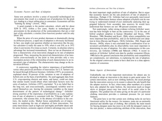 214                                                                                                                                                    215
                                                        Diffusion of Innovations   Attributes of Innovations and Their Rate of Adoption

  Economic Factors and Rate of Adoption                                            the most important single predictor of rate of adoption. But to argue
                                                                                   that economic factors are the sole predictors of rate of adoption is
    Some new products involve a series of successful technological im-             ridiculous. Perhaps if Dr. Griliches had ever personally interviewed
    provements that result in a reduced cost of production for the prod-           one of the Midwestern farmers whose adoption of hybrid corn he was
    uct, leading to a lower selling price to consumers. Economists call this       trying to understand (instead of just statistically analyzing their ag-
    "learning by doing" (Arrow, 1962).                                             gregated behavior from secondary data sources), he would have
        A good example is the pocket calculator, which sold for about              understood that farmers are not 100 percent economic men.
   $250 in 1972; within a few years, thanks to technological im-                        Not surprisingly, rather strong evidence refuting Griliches' asser-
   provements in the production of the semiconductors that are a vital             tion has been brought to bear on the controversy: (1) in the case of
   part of the calculator, a similar (four-function) product sold for only         hybrid sorghum adoption in Kansas (Brandner and Straus, 1959;
   about $10.                                                                       Brandner, 1960; Brandner and Kearl, 1964), where compatibility was
       When the price of a new product decreases so dramatically during             more important than profitability, and (2) for hybrid-seed corn adop-
   its diffusion process, a rapid rate of adoption is obviously facilitated.        tion in Iowa (Havens and Rogers, 1961b; Griliches, 1962; Rogers and
   In fact, one might even question whether an innovation like the poc-             Havens, 1962b), where it was concluded that a combination of an in-
   ket calculator is really the same in 1976, when it cost $10, as in 1972          novation's profitability plus its observability were most important in
  when it cost twenty-five times as much. Certainly, its absolute relative          determining its rate of adoption. For other commentaries in this con-
  advantage has increased tremendously. Here we see an illustration of              troversy, see Griliches (1960b) and Babcock (1962). A recent re-
  how a characteristic of an innovation changed as its rate of adoption             analysis of Griliches' hybrid corn data by another economist (Dixon,
  progressed. Thus, measuring the perceived characteristics of an inno-              1980) led to the general conclusion that profitability and compatibility
  vation cross-sectionally at one point in time provides only a very                are complements, not substitutes, in explaining the rate of adoption.
  incomplete picture of the relationship of such characteristics to an in-          So the original controversy seems to have died now to a close approx-
  novation's rate of adoption. The characteristics may change as the in-            imation of consensus.
  novation diffuses.
       A controversy regarding the relative importance of profitability
  versus other perceived attributes of innovations for U.S. farmers can             Status Aspects of Innovations
 be traced through diffusion literature. Griliches (1957), an economist,
 explained about 30 percent of the variation in rate of adoption of                 Undoubtedly one of the important motivations for almost any in-
 hybrid corn on the basis of profitability. He used aggregate data from             dividual to adopt an innovation is the desire to gain social status. For
 U.S. crop-reporting districts and states, and hence, could not claim               certain innovations, such as new clothing fashions, the social prestige
 that similar results would obtain when individual farmers were the                 that the innovation conveys to its wearer is almost the sole benefit that
 units of analysis. Griliches (1957) concluded: "It is my belief that in            the adopter receives. In fact, when many other members of a system
 the long run, and cross-sectionally, [sociological] variables tend to              have also adopted the same fashion, the innovation (such as longer
 cancel themselves out, leaving the economic variables as the major                 skirts or designer jeans) may lose much of its social value to the
determinants of the pattern of technological change." Griliches'                    adopters. This gradual loss of status giving on the part of a particular
strong assertion of the importance of profitability as a sole explana-              clothing innovation provides a continual pressure for yet newer
tion of rate of adoption is consistent with the "Chicago School" of                 fashions.
economists, who assume that, in the absence of evidence to the con-                     The point here is not that certain new clothing styles do not have
trary, the market works. Market forces undoubtedly are of impor-                    functional utility for the wearer; for instance, jeans are an eminently
tance in explaining the rate of adoption of farm innovations. For                   practical and durable type of clothing. But certainly the main reason
some innovations (such as high-cost and highly profitable ideas) and                for buying designer jeans has more to do with the designer's name on
for some farmers, economic aspects of relative advantage may even be                the rear pocket, a status-conferring attribute of the innovation, than
 