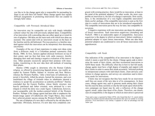 224                                                                              Attributes of Innovations and Their Rate of Adoption                             225
                                                       Diffusion of Innovations

 you like to be the change agent who is responsible for persuading In-            gruent with existing practice, there would be no innovation, at least in
 dians to eat with their left hands? Many change agents face equally              the mind of the potential adopters.* In other words, the more com-
 difficult assignments in promoting innovations that run counter to               patible an innovation is, the less of a change it represents. How useful,
 strongly held values.                                                            then, is the introduction of a very highly compatible innovation?
                                                                                  Quite useful, perhaps, if the compatible innovation is seen as the first
                                                                                  step in a series of innovations that are to be introduced sequentially.
 Compatibility with Previously Introduced Ideas                                   The compatible innovation paves the way for later, less compatible in-
                                                                                  novations.
  An innovation may be compatible not only with deeply imbedded                       A negative experience with one innovation can damn the adoption
  cultural values but also with previously adopted ideas. Compatibility           of future innovations. Such innovation negativism (Arensberg and
  of an innovation with a preceding idea can either speed up or retard its        Niehoff, 1964) is an undesirable aspect of compatibility. Innovation
  rate of adoption. Old ideas are the main tools with which new ideas are         negativism is the degree to which an innovation's failure conditions a
  assessed. One cannot deal with an innovation except on the basis of             potential adopter to reject future innovations. When one idea fails,
 the familiar and the old fashioned. Previous practice is a familiar stan-        potential adopters are conditioned to view all future innovations with
 dard against which the innovation can be interpreted, thus decreasing            apprehension.
 uncertainty.
      Examples of the use of past experience to judge new ideas come
 from a diffusion study in a Colombian peasant community (Fals
 Borda, 1960). At first, farmers applied chemical fertilizers on top of           Compatibility with Needs
 their potato seed (as they had done with cattle manure), thereby
 damaging their seed and causing a negative evaluation of the innova-             One indication of the compatibility of an innovation is the degree to
 tion. Other peasants excessively sprayed their potatoes with insec-              which it meets a need felt by the clients. Change agents seek to deter-
 ticides, transferring to the new idea their old methods of watering              mine the needs of their clients, and then recommend innovations to
 their plants.                                                                    fulfill these needs. The difficulty often lies in how to feel felt needs;
      Hawley (1946) sought to determine why the Roman Catholic                    change agents must have a high degree of empathy and rapport with
religion, as offered by proselytizing Spanish priests, was readily ac-            their clients in order to assess their needs accurately. Informal probing
cepted by Eastern Pueblo Indians in Arizona and New Mexico,                       in interpersonal contacts with individual clients, client advisory com-
whereas the Western Pueblos, "after a brief taste of Catholicism, re-             mittees to change agencies, and surveys are sometimes used to deter-
jected it forcefully, killed the priests, burned the missions, and even           mine needs for innovations.
annihilated the village of Awatobi when its inhabitants showed a                      Clients may not recognize that they have needs for an innovation
tendency to accept the acculturation so ardently proffered." Hawley               until they are aware of the new idea or of its consequences. In these
concluded that the Eastern Pueblos, whose family structure was                    cases, change agents may seek to generate needs among their clients
heavily patrilineal and father oriented, were attracted by a new                  but this must be done carefully or else the felt needs upon which diffu-
religion in which the deity was a male figure. Catholicism, however,              sion campaigns are based may be only a reflection of the change
was incompatible with the mother-centered beliefs of the Western                  agent's needs, rather than those of his clients. Therefore, one dimen-
Pueblos. Perhaps if the change agents had been able to emphasize the              sion of compatibility is the degree to which an innovation is perceived
female-image aspect of Catholicism (the Virgin Mary), they would
                                                                                  *Just such a case is reported by Hahn (1974), who found that the U.S. social studies
have achieved greater success among the Western Pueblo tribes.                    teachers he studied rejected educational innovations that were too similar to existing
     The rate of adoption of a new idea is affected by the old idea that it       practices. If an innovation is too similar, it appears to offer no advantage over the
supersedes. Obviously, however, if a new idea were completely con-                status quo.
 