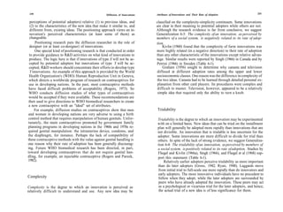 230                                                                            Attributes of Innovations and Their Rate of Adoption                 231
                                                     Diffusion of Innovations

  perceptions of potential adopters) relative (1) to previous ideas, and        classified on the complexity-simplicity continuum. Some innovations
  (2) to the characteristics of the new idea that make it similar to, and       are clear in their meaning to potential adopters while others are not.
  different from, existing ideas. The positioning approach views an in-         Although the research evidence is far from conclusive, we suggest
  novation's perceived characteristics (at least some of them) as               Generalization 6-3: The complexity of an innovation, as perceived by
  changeable.                                                                   members of a social system, is negatively related to its rate of adop-
      Positioning research puts the diffusion researcher in the role of         tion.
  designer (or at least co-designer) of innovations.                                Kivlin (1960) found that the complexity of farm innovations was
      One special kind of positioning research is that conducted in order       more highly related (in a negative direction) to their rate of adoption
 to provide guidance to R&D activities on what kind of innovations to           than any other characteristic of the innovations except relative advan-
 produce. The logic here is that if innovations of type X will not be ac-       tage. Similar results were reported by Singh (1966) in Canada and by
 cepted by potential adopters but innovations of type Y will be ac-             Petrini (1966) in Sweden (Table 6-1).
 cepted, R&D workers should concentrate their efforts to develop type               Graham (1956) sought to determine why canasta and television
  Y innovations. An example of this approach is provided by the World           diffused at different adoption rates among the upper and lower
 Health Organization's (WHO) Human Reproduction Unit in Geneva,                 socioeconomic classes. One reason was the difference in complexity of
 which directs a worldwide program of research on contraceptives for            the two ideas. Canasta had to be learned through detailed personal ex-
 use in developing nations. In the past, most contraceptive methods              planation from other card players. Its procedures were complex and
 have faced difficult problems of acceptability (Rogers, 1973). So               difficult to master. Television, however, appeared to be a relatively
 WHO conducts diffusion studies of what types of contraceptives                  simple idea that required only the ability to turn a knob.
 would be accepted if they were available. These recommendations are
 then used to give directions to WHO biomedical researchers to create
 a new contraceptive with an "ideal" set of attributes.
     For example, diffusion studies on contraceptives show that men             Trialability
and women in developing nations are very adverse to using a birth
control method that requires manipulation of human genitals. Unfor-             Trialability is the degree to which an innovation may be experimented
tunately, the main contraceptives promoted by government family                 with on a limited basis. New ideas that can be tried on the installment
planning programs in developing nations in the 1960s and 1970s re-              plan will generally be adopted more rapidly than innovations that are
quired genital manipulation: the intrauterine device, condoms, and              not divisible. An innovation that is trialable is less uncertain for the
the diaphragm, for instance. Perhaps the lack of compatibility of               adopter. Some innovations are more difficult to divide for trial than
these contraceptive methods with the value against genital handling is          others. In spite of the lack of strong evidence, we suggest Generaliza-
one reason why their rate of adoption has been generally discourag-             tion 6-4: The trialability of an innovation, as perceived by members of
ing. Future WHO biomedical research has been directed, in part,                 a social system, is positively related to its rate of adoption. Studies by
toward developing contraceptives that do not require genital han-               Fliegel and Kivlin (1966a), Singh (1966), and Fliegel et al (1968) sup-
dling, for example, an injectable contraceptive (Rogers and Pareek,             port this statement (Table 6-1).
1982).                                                                               Relatively earlier adopters perceive trialability as more important
                                                                                than do later adopters (Gross, 1942; Ryan, 1948). Laggards move
                                                                                from initial trial to full-scale use more rapidly than do innovators and
                                                                                early adopters. The more innovative individuals have no precedent to
Complexity                                                                       follow when they adopt, while the later adopters are surrounded by
                                                                                 peers who have already adopted the innovation. These peers may act
Complexity is the degree to which an innovation is perceived as                  as a psychological or vicarious trial for the later adopters, and hence,
relatively difficult to understand and use. Any new idea may be                  the actual trial of a new idea is of less significance for them.
 