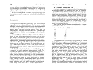 236                                                                                                                                                       237
                                                       Diffusion of Innovations   Attributes of Innovations and Their Rate of Adoption

 stronger diffusion effect and a faster rate of adoption of innovations.              The CAT Scanner: Technology Run Wild?
 We conclude this discussion with Generalization 6-6: The degree of
                                                                                      A well-known illustration of Overadoption is the CAT (computerized ax-
 interconnectedness in a social system is positively related to the rate of       ial tomography) scanner. This technology builds upon the principle of
 adoption of innovations.
                                                                                  x-rays, which lose energy when they pass through more dense objects (such
     An elsewhere in this book, we see how subjective evaluation of an            as bone), thus leaving a darker image on the x-ray photograph. The CAT
 innovation, conveyed by interpersonal networks, drives the diffusion             scanner builds on this principle by indicating the exact amount of energy ab-
 process.                                                                         sorbed by an object from a number of different angles, processing this infor-
                                                                                  mation in a computer, and reconstructing it on a television screen. The CAT
                                                                                  scanner is a major improvement over x-rays, and its British co-inventors
                                                                                  were awarded the Nobel Prize in physiology and medicine. The technology is
 Overadoption                                                                     expensive; each CAT scanner costs over half a million, and each individual
                                                                                  workup costs from 450 to 500 dollars in private clinics and about half this
  Overadoption is the adoption of an innovation by an individual when             amount in public medical facilities.
                                                                                       Banta (1980) and Shell (1981) estimate the rate of adoption of CAT scan-
  experts feel that he or she should reject. There are several possible
                                                                                   ners in the United States as:
  reasons for Overadoption, including insufficient knowledge about the
  new idea on the part of the adopter, an inability to predict its conse-              Year       Cumulative Number of CAT Scanners
  quences, and/or the status-conferring aspect of a new idea. The                      1973                           6
 general point is that certain individuals have such a penchant for                    1974                          45
 anything that is new that they occasionally appear to be suckers for                  1975                         202
 change.                                                                               1976                         475
     It is often difficult to determine whether an individual should or                1977                         901
                                                                                       1978                       1,042
 should not adopt an innovation. Rationality, defined as the use of the                                           1,248
                                                                                       1979
 most effective means to reach a given goal, is not easily measurable.                 1980                       1,471
 The classification can sometimes be made by an expert on the innova-
 tion under study. In one sense, most individuals perceive their actions              This rapid diffusion, the high cost of the equipment, and a concern-
 to be rational. Through lack of knowledge or through inaccurate                  that the CAT scanner might be overutilized, led to several assessments
perceptions, the individual's evaluation of an innovation may not                 of this innovation by federal agencies. For instance, the Congressional
agree with the expert's. Our main concern is with objective rationality           Office of Technology Assessment (OTA) concluded: "The develop-
in the present case, rather than with subjective rationality as perceived         ment and diffusion of CAT scanners occurred without formal and
by the individual.                                                                detailed proof of their safety and efficacy" (Shell, 1981). Further,
     The idea of Overadoption implies that one role of the change agent           David Banta (1980), Director of Health Programs for OTA, argued
is to prevent "too much" adoption of an innovation, as well as to try             that "federal policies designed to slow diffusion or to assure optimal
to speed up the diffusion process. In many fields Overadoption is a               placement or wise use of scanners have not had demonstrable
major problem. Elsewhere we mentioned the adoption of Harvestore                  effects." Banta shows that a disproportionate number of CAT scan-
silos by American farmers, an innovation that is not recommended by               ners are found in wealthy areas like Beverly Hills, New York City's
agricultural experts. In the field of medicine, expensive equipment is            Upper East Side, and West Palm Beach while rural and low-income
sometimes purchased whose use cannot be justified. For example,                   areas are unlikely to be served by a CAT scanner (Banta, 1980). Some
Scannel et al (1971) indicated that there were at least twice as many             hospitals may adopt a CAT scanner in order to enhance their status
establishments for open-heart surgery in the United States as were                 (Shell, 1981). A good part of the high cost of the CAT scanner can be
needed. As a result, many of the surgical teams were not operating fre-            obtained by a local adopter from federal government health agencies,
quently enough to keep their skills at a safe level of performance.                through their reimbursement of patient fees. Unfortunately, one ef-
 