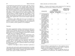 238                                                                                                                                                                      239
                                                               Diffusion of Innovations     Attributes of Innovations and Their Rate of Adoption

fect of medical innovations like the CAT scanner is that they can drive                   Table 6-2. A Summary of the Research Evidence Supporting and Not Supporting
up the cost of medical care to the American public. Some critics                          Generalizations about the Rate of Adoption of Innovations.
charge that the CAT scanner was not properly evaluated by the U.S.
                                                                                                                                                             PERCENTAGE OF
government prior to its diffusion. Further, federal policies designed to                                                         SUPPORT OF THE             RESEARCH STUDIES
slow the rate of adoption and to assure proper distribution of equip-                                                            GENERALIZATION              SUPPORTING THE
ment and its wise use have not been very effective (Banta, 1980).                              GENERALIZATION              (NUMBER OF RESEARCH STUDIES)
Nevertheless, a 1981 conference on CAT scanners sponsored by the                                                           Supporting      Not Supporting
National Institutes of Health concluded that some hospitals in major                                                            29                 14             67
                                                                                          6-1: The relative advantage
cities still do not have a CAT scanner. This meeting, however, was                             of an innovation, as
mainly concerned about the possible overuse of CAT scans with small                            perceived by members
children where repeated doses of such low-level radiation might have                           of a social system, is
                                                                                               positively related to its
ill effects.                                                                                   rate of adoption.
     In summary, Banta (1980) claims this case of overadoption ex-                        6-2: The compatibility of             18                 9              67
emplifies the problem of "technology run wild." As we have seen,                               an innovation, as per-
                                                                                               ceived by members of
however, the case is much more complicated, with the distribution of                           a social system, is pos-
the CAT scanner as much a problem as its overadoption.                                         itively related to its
                                                                                               rate of adoption.
                                                                                          6-3: The complexity of an              9                 7               56
                                                                                               innovation, as per-
                                                                                               ceived by members of
Summary                                                                                        a social system, is neg-
                                                                                               atively related to its
                                                                                               rate of adoption.
This chapter suggested five attributes of innovations by which an in-                     6-4: The trialability of an           9                  4              69
novation can be described, and showed that individuals' perceptions                       innovation, as per-
of these characteristics are predictive of the rate of adoption. We em-                        ceived by members of
                                                                                               a social system, is pos-
phasize that it is the receiver's perceptions of innovations' attributes                       itively related to its
that affect their rate of adoption (Table 6-2).*                                               rate of adoption.
    Relative advantage is the degree to which an innovation is per-                       6-5: The observability of             7                  2              78
                                                                                               an innovation, as per-
ceived as better than the idea it supersedes. The relative advantage of                        ceived by members of
an innovation, as perceived by members of a social system, is positive-                        a social system, is pos-
ly related to its rate of adoption (Generalization 6-1).                                       itively related to its
                                                                                               rate of adoption.
    Compatibility is the degree to which an innovation is perceived as                    6-6: The degree of inter-              8                 0               100
consistent with the existing values, past experiences, and needs of                            connectedness in a
potential adopters. The compatibility of an innovation, as perceived                           social system is posi-
                                                                                               tively related to the
by members of a social system, is positively related to its rate of adop-                      rate of adoption of in-
tion (Generalization 6-2).                                                                     novations.
    Complexity is the degree to which an innovation is perceived as
                                                                                              relatively difficult to understand and to use. The complexity of an in-
* Our synthesis of the research evidence supporting the generalizations in this chapter       novation, as perceived by members of a social system, is negatively
(Table 6-2) generally agrees with the results of a recent meta-research of seventy-five       related to its rate of adoption (Generalization 6-3).
research studies by Tornatzky and Klein (1981); they found the strongest support for
the relationships of relative advantage, compatibility, and complexity with rate of               Trialability is the degree to which an innovation may be ex-
adoption, and less support for trialability and observability.                                perimented with on a limited basis. The trialability of an innovation,
 