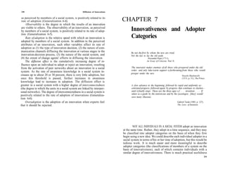 240                                                   Diffusion of Innovations

as perceived by members of a social system, is positively related to its
rate of adoption (Generalization 6-4).                                           CHAPTER 7
     Observability is the degree to which the results of an innovation
 are visible to others. The observability of an innovation, as perceived
 by members of a social system, is positively related to its rate of adop-             Innovativeness and Adopter
 tion (Generalization 6-5).
     Rate of adoption is the relative speed with which an innovation is                Categories
 adopted by members of a social system. In addition to the perceived
attributes of an innovation, such other variables affect its rate of
adoption as (1) the type of innovation decision, (2) the nature of com-
munication channels diffusing the innovation at various stages in the                  Be not the first by whom the new are tried,
innovation-decision process, (3) the nature of the social system, and                  Nor the last to lay the old aside.
 (4) the extent of change agents' efforts in diffusing the innovation.                                   Alexander Pope (1711),
     The diffusion effect is the cumulatively increasing degree of in-                                  An Essay of Criticism, Part II.
fluence upon an individual to adopt or reject an innovation, resulting
from the activation of peer networks about an innovation in a social                   The innovator makes enemies of all those who prospered under the old
                                                                                       order, and only luke-warm support is forthcoming from those who would
system. As the rate of awareness knowledge in a social system in-
                                                                                       prosper under the new.
creases up to about 20 or 30 percent, there is very little adoption, but                                                                       Niccolo Machiavelli
once this threshold is passed, further increases in awareness                                                                                  (1513, p. 51), The Prince.
knowledge lead to increases in adoption. The diffusion effect is
greater in a social system with a higher degree of interconnectedness                   A slow advance in the beginning, followed by rapid and uniformly ac-
(the degree to which the units in a social system are linked by interper-               celerated progress, followed again by progress that continues to slacken—
sonal networks). The degree of interconnectedness in a social system is                 until it finally stops: These are the three ages o f . . . invention . . . . If
                                                                                        taken as a guide by the statistician and by the sociologist, [they] would
positively related to the rate of adoption of innovations (Generaliza-                  save many illusions.
tion 6-6).
     Overadoption is the adoption of an innovation when experts feel                                                                      Gabriel Tarde (1903, p. 127),
that it should be rejected.                                                                                                               The Laws of Imitation.




                                                                                          NOT ALL INDIVIDUALS IN A SOCIAL SYSTEM adopt an innovation
                                                                                 at the same time. Rather, they adopt in a time sequence, and they may
                                                                                 be classified into adopter categories on the basis of when they first
                                                                                 begin using a new idea. We could describe each individual adopter in a
                                                                                 social system in terms of his or her time of adoption, but this would be
                                                                                 tedious work. It is much easier and more meaningful to describe
                                                                                 adopter categories (the classifications of members of a system on the
                                                                                 basis of innovativeness), each of which contains individuals with a
                                                                                 similar degree of innovativeness. There is much practical usefulness
                                                                                                                                                                          241
 