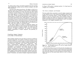 242
                                                     Diffusion of Innovations   Innovativeness and Adopter Categories                                    243

  for change agents if they can identify potential innovators and lag-          by Rogers (1962) gained a dominant position. It is based upon the
 gards in their client audience and use different strategies with each          s-shaped curve of adoption.
 such subaudience.
     We know more about innovativeness, the degree to which an in-
 dividual or other unit of adoption is relatively earlier in adopting new       The S-Curve of Adoption and Normality
 ideas than other members of a system, than about any other concept
 in diffusion research (Chapter 2). The expressed short-term goal of            The time variable allows researchers to classify adopter categories and
 most change agencies is to facilitate the adoption of innovations by           to plot diffusion curves. Past research has generally shown that the
 their clients. Because increased innovativeness is the objective of            adoption of an innovation follows a normal, bell-shaped curve when
change agencies, it became the main dependent variable in the diffu-            plotted over time on a frequency basis. If the cumulative number of
sion research sponsored by these change agencies. A further reason              adopters is plotted, the result is an s-shaped curve. Figure 7-1 shows
for the prime focus on innovativeness in diffusion research, especially         that the same adoption data can be represented by either a bell-shaped
in developing countries, is that innovativeness is one of the best single       (frequency) or an s-shaped (cumulative) curve.
indicators of the success of development programs. Innovativeness in-
dicates behavioral change, the ultimate goal of most diffusion pro-
grams, rather than cognitive or attitudinal change.
     This chapter suggests one method of categorizing adopters and
demonstrates the usefulness of this technique with research findings
about the characteristics of adopter categories. We shall discuss the
normality of adopter distributions, the method of classifying
adopters, characteristics of adopter categories, and predicting in-
novativeness.


Classifying Adopter Categories
on the Basis of Innovativeness

 Titles of adopter categories were once about as numerous as diffusion
 researchers themselves. The inability of diffusion researchers (in the
early days of diffusion research) to agree on common semantic ground
in assigning terminology led to a plethora of adopter descriptions. The
most innovative individuals were termed "progressists," "high-
triers," "experimentals," "lighthouses," "advance scouts," and
                                                                                Figure 7-1. The bell-shaped frequency curve and the s-shaped cumulative
"ultraadopters." Least innovative individuals were called "drones,"             curve for an adopter distribution.
"parochials," and "diehards." The fertile disarray of adopter
categories and methods of categorization, illustrated by the adopter               Note that both of these curves are for the same data, the adoption of an
categories, emphasized the need for standardization. How could a                innovation over time by the members of a social system. But the bell-shaped
reader compare research findings about adopter categories until there           curve shows these data in terms of the number of individuals adopting each
                                                                                year, whereas the s-shaped curve shows these data on a cumulative basis. The
was standardization of both the nomenclature and the classification             shaded area marks the time period during which the s-curve of diffusion
system? Fortunately, one method of adopter categorization proposed              "takes off."
 