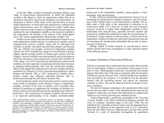 266                                                                                                                                                           267
                                                               Diffusion of Innovations   Innovativeness and Adopter Categories

      In the late 1960s, a number of multiple correlation analyses were                   among each of the independent variables, acting together, in their
  made of organizational innovativeness, in which the dependent                           association with innovativeness.
  variable is the degree to which an organization (rather than an in-                         To date, diffusion research has concentrated too much (1) on in-
  dividual) is innovative; here the unit of analysis is an organization. An               vestigating the characteristics of adopter categories, and (2) in study-
 illustration is Mohr's (1969) study of the innovativeness of county                      ing a rather limited range of such characteristics variables. Do we
 health departments, in which each such organization is credited with a                   really need a 276th study of the relationship of education to in-
 higher innovativeness score for adopting new public health ideas.                        novativeness (Table 7-1)? I think not. A much wiser use of research
 About 63 percent of the variance in organizational innovativeness was                    resources would be to explore other independent variables in their
 explained by such independent variables as the resources available to                    relationship with innovativeness, especially network variables and
 the organization, the attitudes of the director of the health depart-                    system-level variables that could help us escape the overwhelming "in-
 ment, and various organizational characteristics (Chapter 10).                           dividualism" of past research on innovativeness, in which most of the
     Another recent trend in innovativeness-prediction research is to in-                 independent variables of study were individual characteristics that did
 clude independent variables that use (1) system-level variables, and (2)                 not encompass the interpersonal relationships that are also an impor-
 communication network variables, along with (3) individual-level                         tant part of diffusion.
 variables, to predict individual innovativeness (Rogers and Kincaid,                         Perhaps instead of further research on innovativeness, future
 1981, pp. 239-243). For example, system-level independent variables                      scholars should direct their investigations to other important aspects
 used by Lee (1977) included the average level of education in Korean                     of the diffusion process.
 villages and the average number of change agent contacts with the
 villagers. Network variables were also measured, such as the degree to
 which the individual is interconnected by network links with the rest                    Computer Simulation of Innovation Diffusion
 of the village. Lee (1977) found that the individual-level and network
 variables were more important in explaining individual innovativeness
in adopting family planning, than were the system-level variables.                        Diffusion researchers have traditionally been bound by their research
These results suggest that communication network variables should be                      tools to examinations of slices or cross-sections of the process at one
considered for inclusion in future innovativeness-prediction studies                      point in time. Methodological limits have necessitated slow-motion
(Rogers and Kincaid, 1981, p. 242). System-level variables (like a                        analyses that hold a slice of the process stationary while the dynamics
system's norms) may influence individual behavior (like in-                               of diffusion may be observed. Now, with the flexible time considera-
novativeness) through the individual's network links.                                     tions provided by the computer, it is possible to fuse the stationary
     Future prediction studies of innovativeness need to continue these                   analysis with the continuing process and capture the important
recent trends of including a wider diversity of types of independent                      variables in action. This can be achieved with the technique of com-
variables, of levels of the units of analysis, and to consider other                      puter simulation.
methods of prediction to supplement the technique of multiple cor-                            The result of computer simulation is the reproduction of the social
relation (such as clinical prediction and the configurational method of                   process that one seeks to mimic. If the simulated process does not cor-
prediction*). The eventual goal of research to predict innovativeness                     respond to reality data, one knows that adjustments are needed in the
is an improved understanding of the complex interrelationships                             model (or set of rules) governing the simulated process.
                                                                                              Torsten Hagerstrand, a quantitative geographer at the University
*The configurational method of prediction consists of dividing a sample of                 of Lund, Sweden, is the father of diffusion simulation research. His
respondents into relatively homogeneous subsamples on the basis of the independent
variables. Each subsample is regarded as a separate unit for analysis, since it has a      work on computer simulation began in the early 1950s, but was
unique configuration of independent variables. After these successive breakdowns on        published only in Swedish so that for many years the language barrier
the basis of the independent variables, the probability of a certain outcome (such as      prevented the diffusion of his important work to U.S. researchers.
adoption) is calculated. For illustrations of the configurational approach to predic-
ting innovativeness, see Finley (1968), Rogers and Havens (1962a), Keith (1968), and       From the mid-1960s, however, Hagarstrand's work has been carried
Herzog et al (1968).                                                                       forward in a series of interesting investigations by quantitative
 